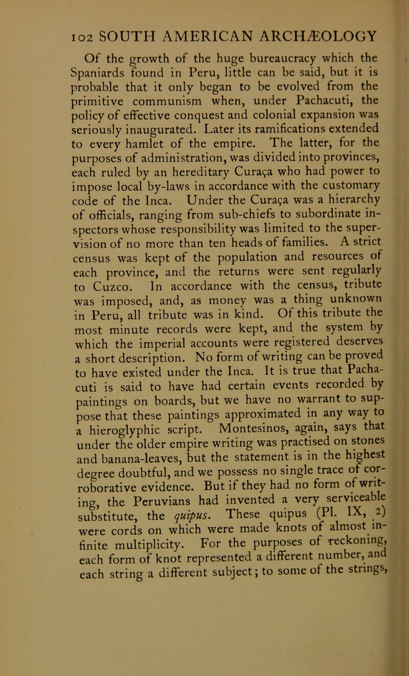 Of the growth of the huge bureaucracy which the Spaniards found in Peru, little can be said, but it is probable that it only began to be evolved from the primitive communism when, under Pachacuti, the policy of effective conquest and colonial expansion was seriously inaugurated. Later its ramifications extended to every hamlet of the empire. The latter, for the purposes of administration, was divided into provinces, each ruled by an hereditary Cura^a who had power to impose local by-laws in accordance with the customary code of the Inca. Under the Cura9a was a hierarchy of officials, ranging from sub-chiefs to subordinate in- spectors whose responsibility was limited to the super- vision of no more than ten heads of families. A strict census was kept of the population and resources of each province, and the returns were sent regularly to Cuzco. In accordance with the census, tribute was imposed, and, as money was a thing unknown in Peru, all tribute was in kind. Of this tribute the most minute records were kept, and the system by which the imperial accounts were registered deserves a short description. No form of writing can be proved to have existed under the Inca. It is true that Pacha- cuti is said to have had certain events recorded by paintings on boards, but we have no warrant to sup- pose that these paintings approximated in any way to a hieroglyphic script. Montesinos, again, says that under the older empire writing was practised on stones and banana-leaves, but the statement is in the highest degree doubtful, and we possess no single trace of cor- roborative evidence. But if they had no form of writ- ing, the Peruvians had invented a very serviceable substitute, the quipus. These quipus (PI. IX, 2) were cords on which were made knots of almost in finite multiplicity. For the purposes of reckoning, each form of knot represented a different number, and each string a different subject; to some of the strings,