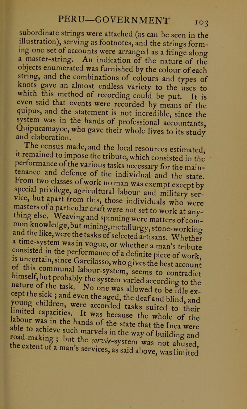 subordinate strings were attached (as can be seen in the illustration), serving as footnotes, and the strings form- ing one set of accounts were arranged as a fringe along a master-string. An indication of the nature of the objects enumerated was furnished by the colour of each string, and the combinations of colours and types of knots gave an almost endless variety to the uses to which this method of recording could be put. It is even said that events were recorded by means of the quipus, and the statement is not incredible, since the system was in the hands of professional accountants, CJuipucamayoc, who gave their whole lives to its study and elaboration. J The census made, and the local resources estimated it remained to impose the tribute, which consisted in the per ormance of the various tasks necessary for the main- tenance and defence of the individual and the state, fromtwo classes of work no man was exempt except bv spec.al privilege, agricultural labour and military ser- vice, but apart from this, those individuals who were masters ofa particular craft were not set to work at any- mg else. Weaving and spinningwere matters ofcom- 'edge>b^mining>mete|lurgy,stone-working and the like, were the tasks of selected artisans. Whethef a hme-system was in vogue, or whether a man’s tribute consisted in the performance ofa definite piece of work osfThcisTn’Slnc^^Tllasso,whogivesthebestaccoun‘ of this communa labour-system, seems to contradict mself, but probably the system varied according to the nature of the task. No one was allowed to be fdle ex- vounn''child : ad eVethC aged’the deafand blind, and y ng children, were accorded tasks suited to their limited capacities. It was because the whole of the abour was the hands of the state thatThe lnca were ble to achieve such marvels in the way of buildint? and the exTem of^ma1!’thC ^stem was not 2^ i s services, as said above, was limited