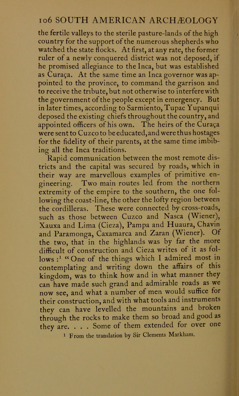 the fertile valleys to the sterile pasture-lands of the high country for the support of the numerous shepherds who watched the state flocks. At first, at any rate, the former ruler of a newly conquered district was not deposed, if he promised allegiance to the Inca, but was established as Curaga. At the same time an Inca governor was ap- pointed to the province, to command the garrison and to receive the tribute, but not otherwise to interfere with the government of the people except in emergency. But in later times, according to Sarmiento, Tupac Yupanqui deposed the existing chiefs throughout the country, and appointed officers of his own. The heirs of the Cura^a were sent to Cuzco to be educated, and were thus hostages for the fidelity of their parents, at the same time imbib- ing all the Inca traditions. Rapid communication between the most remote dis- tricts and the capital was secured by roads, which in their way are marvellous examples of primitive en- gineering. Two main routes led from the northern extremity of the empire to the southern, the one fol- lowing the coast-line, the other the lofty region between the cordilleras. These were connected by cross-roads, such as those between Cuzco and Nasca (Wiener), Xauxa and Lima (Cieza), Pampa and Huaura, Chavin and Paramonga, Caxamarca and Zaran (Wiener). Of the two, that in the highlands was by far the more difficult of construction and Cieza writes of it as fol- lows P “One of the things which I admired most in contemplating and writing down the affairs of this kingdom, was to think how and in what manner they can have made such grand and admirable roads as we now see, and what a number of men would suffice for their construction, and with what tools and instruments they can have levelled the mountains and broken through the rocks to make them so broad and good as they are. . . . Some of them extended for over one 1 From the translation by Sir Clements Markham.