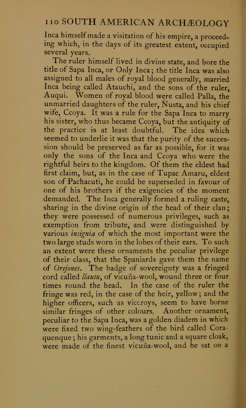 Inca himself made a visitation of his empire, a proceed- ing which, in the days of its greatest extent, occupied several years. The ruler himself lived in divine state, and bore the title of Sapa Inca, or Only Inca; the title Inca was also assigned to all males of royal blood generally, married Inca being called Atauchi, and the sons of the ruler, Auqui. Women of royal blood were called Palla, the unmarried daughters of the ruler, Nusta, and his chief wife, Ccoya. It was a rule for the Sapa Inca to marry his sister, who thus became Ccoya, but the antiquity of the practice is at least doubtful. The idea which seemed to underlie it was that the purity of the succes- sion should be preserved as far as possible, for it was only the sons of the Inca and Ccoya who were the rightful heirs to the kingdom. Of them the eldest had first claim, but, as in the case of Tupac Amaru, eldest son of Pachacuti, he could be superseded in favour of one of his brothers if the exigencies of the moment demanded. The Inca generally formed a ruling caste, sharing in the divine origin of the head of their clan; they were possessed of numerous privileges, such as exemption from tribute, and were distinguished by various insignia of which the most important were the two large studs worn in the lobes of their ears. To such an extent were these ornaments the peculiar privilege of their class, that the Spaniards gave them the name of Orejones. The badge of sovereignty was a fringed cord called llautuy of vicuna-wool, wound three or four times round the head. In the case of the ruler the fringe was red, in the case of the heir, yellow; and the higher officers, such as viceroys, seem to have borne similar fringes of other colours. Another ornament, peculiar to the Sapa Inca, was a golden diadem in which were fixed two wing-feathers of the bird called Cora- quenque ; his garments, a long tunic and a square cloak, were made of the finest vicuna-wool, and he sat on a