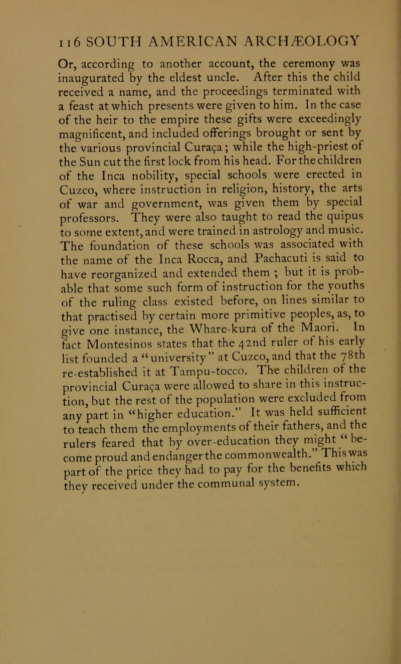 Or, according to another account, the ceremony was inaugurated by the eldest uncle. After this the child received a name, and the proceedings terminated with a feast at which presents were given to him. In the case of the heir to the empire these gifts were exceedingly magnificent, and included offerings brought or sent by the various provincial Cura?a ; while the high-priest of the Sun cut the first lock from his head. For the children of the Inca nobility, special schools were erected in Cuzco, where instruction in religion, history, the arts of war and government, was given them by special professors. They were also taught to read the quipus to some extent, and were trained in astrology and music. The foundation of these schools was associated with the name of the Inca Rocca, and Pachacuti is said to have reorganized and extended them ; but it is prob- able that some such form of instruction for the youths of the ruling class existed before, on lines similar to that practised by certain more primitive peoples, as, to give one instance, the Whare-kura of the Maori. In fact Montesinos states that the 42nd ruler of his early list founded a “university” at Cuzco,and that the 78th re-established it at Tampu-tocco. The children of the provincial Cura<ja were allowed to share in this instruc- tion, but the rest of the population were excluded from any part in “higher education.” It was held sufficient to teach them the employments of their fathers, and the rulers feared that by over-education they might “ be- come proud and endanger the commonwealth.” This was part of the price they had to pay for the benefits which they received under the communal system.