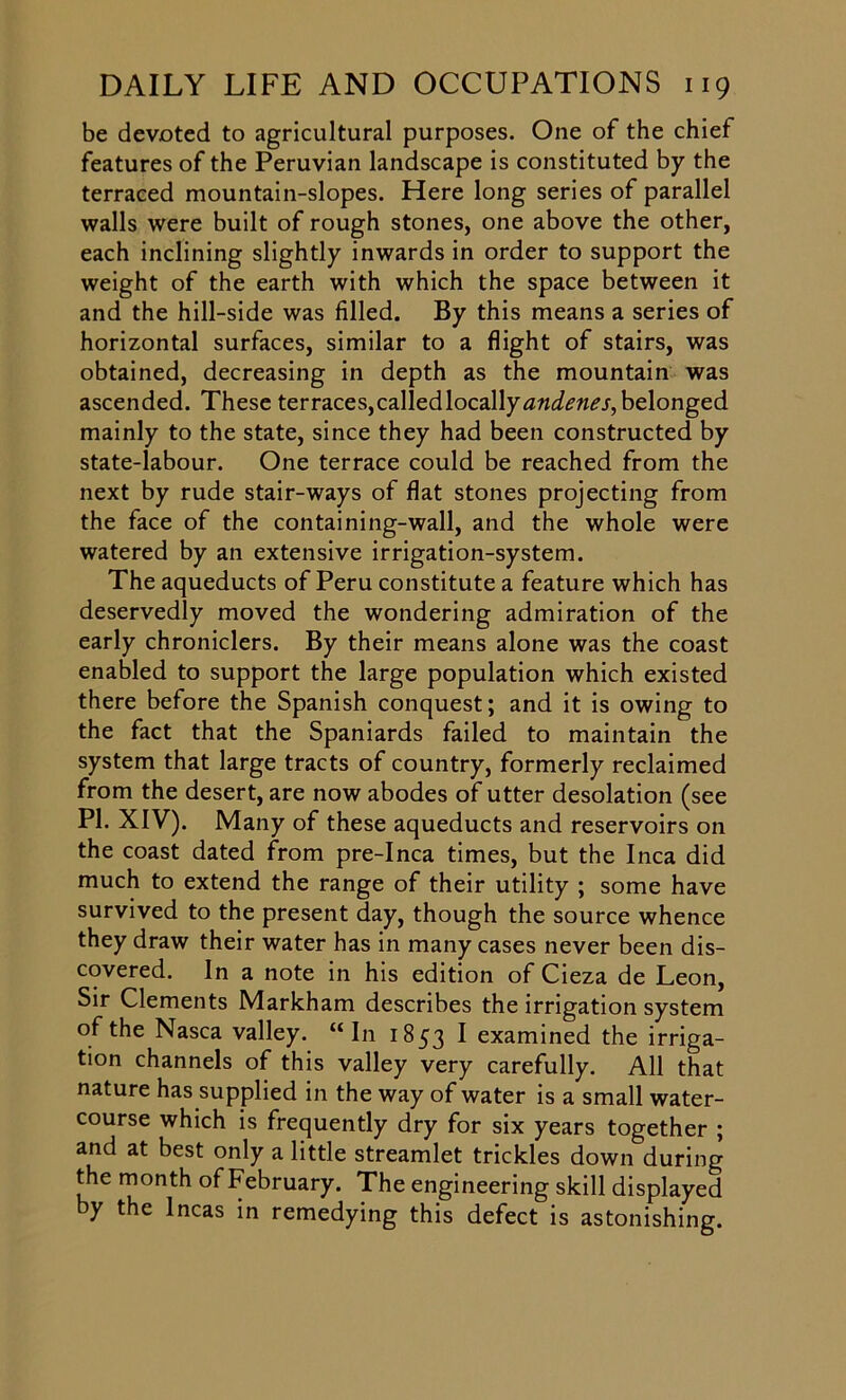 be devoted to agricultural purposes. One of the chief features of the Peruvian landscape is constituted by the terraced mountain-slopes. Here long series of parallel walls were built of rough stones, one above the other, each inclining slightly inwards in order to support the weight of the earth with which the space between it and the hill-side was filled. By this means a series of horizontal surfaces, similar to a flight of stairs, was obtained, decreasing in depth as the mountain was ascended. These terraces, called locally belonged mainly to the state, since they had been constructed by state-labour. One terrace could be reached from the next by rude stair-ways of flat stones projecting from the face of the containing-wall, and the whole were watered by an extensive irrigation-system. The aqueducts of Peru constitute a feature which has deservedly moved the wondering admiration of the early chroniclers. By their means alone was the coast enabled to support the large population which existed there before the Spanish conquest; and it is owing to the fact that the Spaniards failed to maintain the system that large tracts of country, formerly reclaimed from the desert, are now abodes of utter desolation (see PI. XIV). Many of these aqueducts and reservoirs on the coast dated from pre-Inca times, but the Inca did much to extend the range of their utility ; some have survived to the present day, though the source whence they draw their water has in many cases never been dis- covered. In a note in his edition of Cieza de Leon, Sir Clements Markham describes the irrigation system of the Nasca valley. “In 1853 I examined the irriga- tion channels of this valley very carefully. All that nature has supplied in the way of water is a small water- course which is frequently dry for six years together ; and at best only a little streamlet trickles down during the month of February. The engineering skill displayed by the Incas in remedying this defect is astonishing.