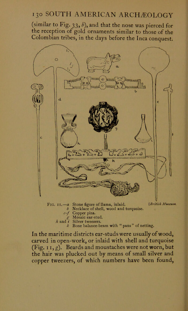 (similar to Fig. 33, b\ and that the nose was pierced for the reception of gold ornaments similar to those of the Colombian tribes, in the days before the Inca conquest. Fig. 11.—a Stone figure of llama, inlaid. [British Museum, b Necklace of shell, wood and turquoise. c-f Copper pins. g Mosaic ear-stud. h and i Silver tweezers. k Bone balance-beam with “ pans ” of netting. In the maritime districts ear-studs were usually of wood, carved in open-work, or inlaid with shell and turquoise (Fig. 11, g). Beards and moustaches were not worn, but the hair was plucked out by means of small silver and copper tweezers, of which numbers have been found,