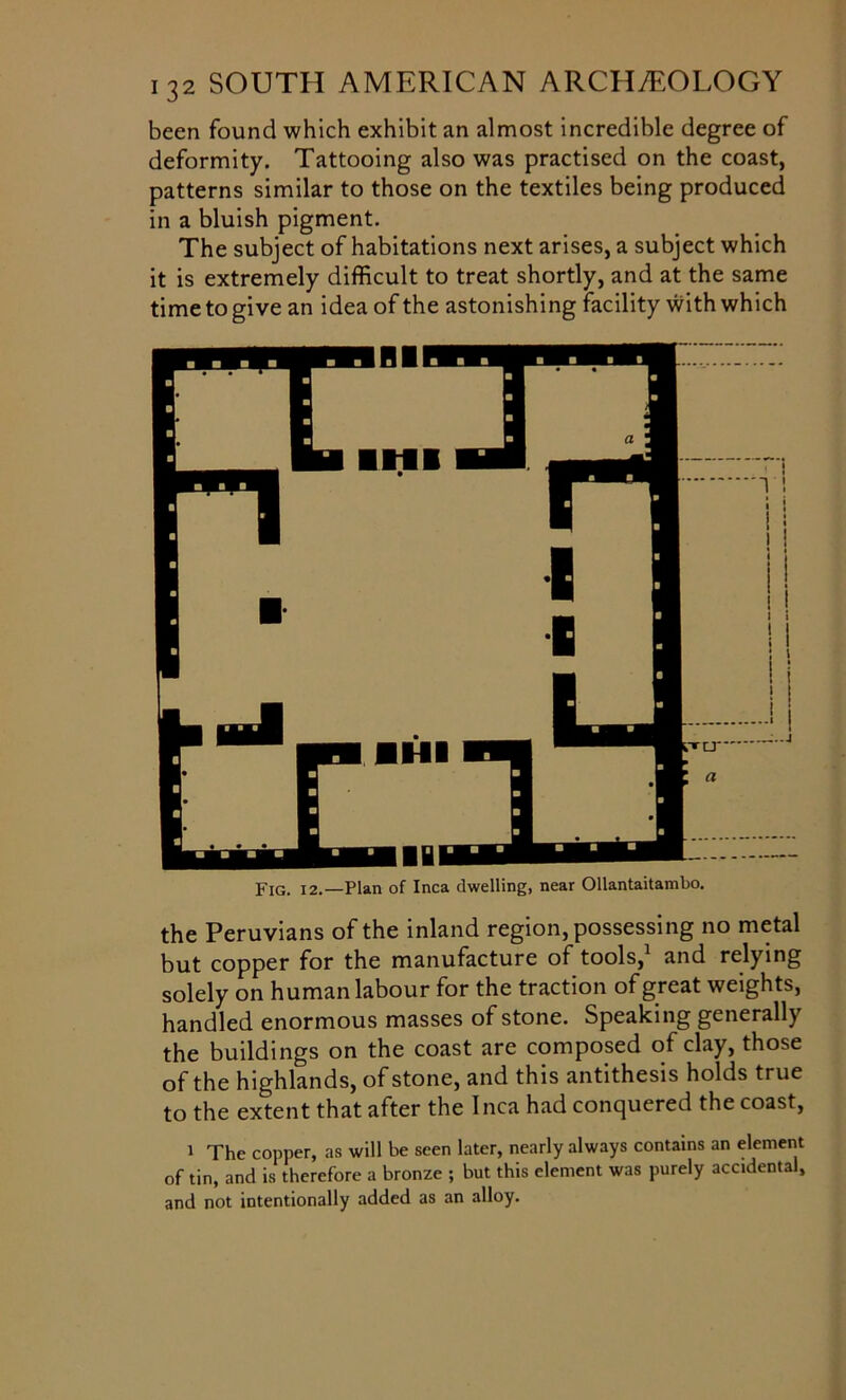 been found which exhibit an almost incredible degree of deformity. Tattooing also was practised on the coast, patterns similar to those on the textiles being produced in a bluish pigment. The subject of habitations next arises, a subject which it is extremely difficult to treat shortly, and at the same time to give an idea of the astonishing facility with which Fig. 12.—Plan of Inca dwelling, near Ollantaitambo. the Peruvians of the inland region, possessing no metal but copper for the manufacture of tools,1 and relying solely on human labour for the traction of great weights, handled enormous masses of stone. Speaking generally the buildings on the coast are composed of clay, those of the highlands, of stone, and this antithesis holds true to the extent that after the Inca had conquered the coast, 1 The copper, as will be seen later, nearly always contains an element of tin, and is therefore a bronze ; but this element was purely accidental, and not intentionally added as an alloy.