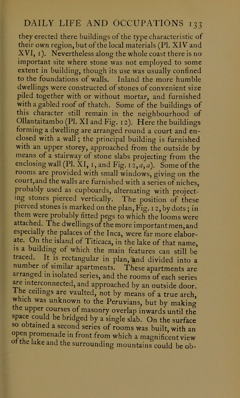 they erected there buildings of the type characteristic of their own region, but of the local materials (PI. XIV and XVI, 1). Nevertheless along the whole coast there is no important site where stone was not employed to some extent in building, though its use was usually confined to the foundations of walls. Inland the more humble dwellings were constructed of stones of convenient size piled together with or without mortar, and furnished with a gabled roof of thatch. Some of the buildings of this character still remain in the neighbourhood of Ollantaitambo (PI. XI and Fig. 12). Here the buildings forming a dwelling are arranged round a court and en- closed with a wall; the principal building is furnished with an upper storey, approached from the outside by means of a stairway of stone slabs projecting from the enclosing wall (PI. XI, 1, and Fig. 12, a, a). Some of the rooms are provided with small windows, giving on the court,and the walls are furnished with a series of niches, probably used as cupboards, alternating with project- ing stones pierced vertically. The position of these pierced stones is marked on the plan, Fig. 12, by dots ; in them were probably fitted pegs to which the looms were attached. The dwellings of the more important men, and especially the palaces of the Inca, were far more elabor- ate. On the island of Titicaca, in the lake of that name, is a building of which the main features can still be traced. It is rectangular in plan, and divided into a number of similar apartments. These apartments are arranged in isolated series, and the rooms of each series are interconnected, and approached by an outside door, ihe cedmgs are vaulted, not by means of a true arch, which was unknown to the Peruvians, but by making the upper courses of masonry overlap inwards until the space could be bridged by a single slab. On the surface so obtained a second series of rooms was built, with an Pr°menade in front from which a magnificent view of the lake and the surrounding mountains could be ob-