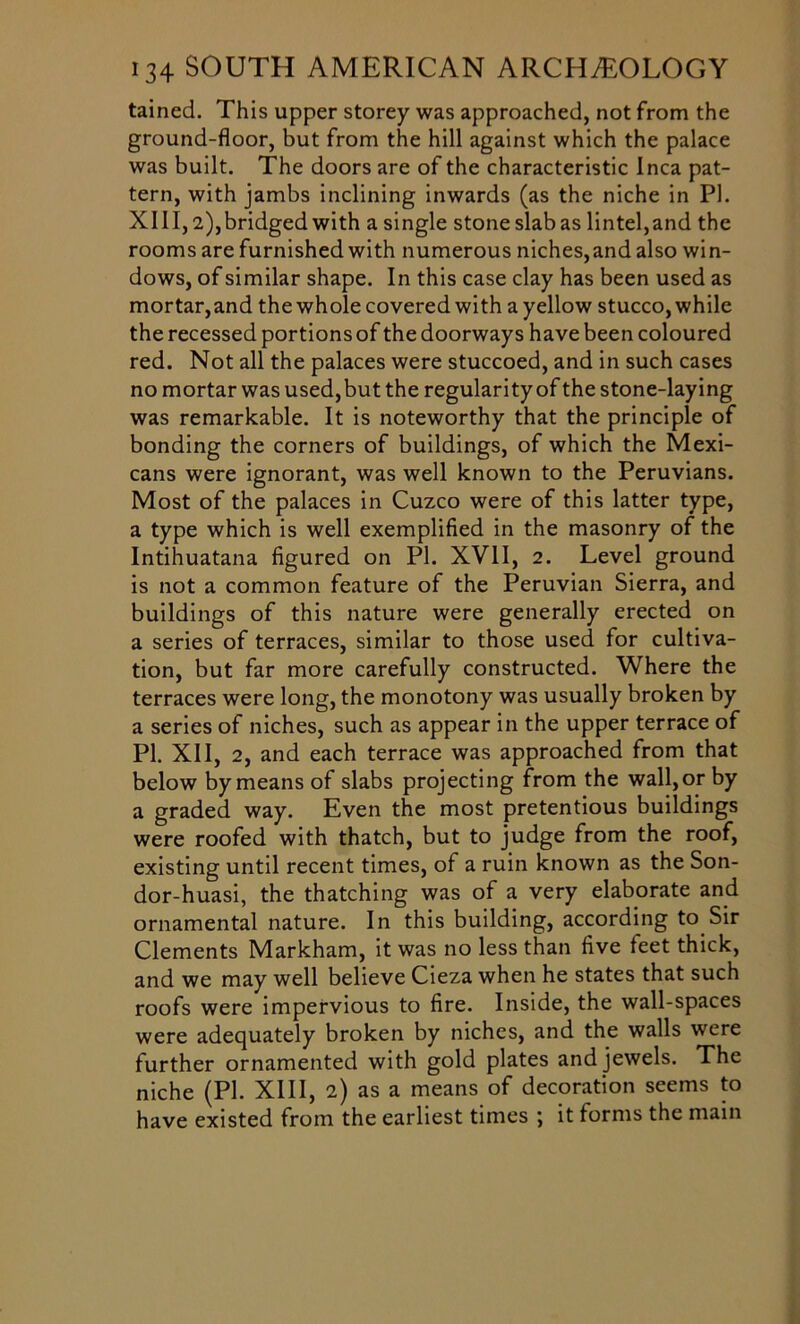 tained. This upper storey was approached, not from the ground-floor, but from the hill against which the palace was built. The doors are of the characteristic Inca pat- tern, with jambs inclining inwards (as the niche in PI. XIII,2),bridged with a single stoneslabas lintel,and the rooms are furnished with numerous niches,and also win- dows, of similar shape. In this case clay has been used as mortar,and the whole covered with a yellow stucco, while the recessed portions of the doorways have been coloured red. Not all the palaces were stuccoed, and in such cases no mortar was used,but the regularity of the stone-laying was remarkable. It is noteworthy that the principle of bonding the corners of buildings, of which the Mexi- cans were ignorant, was well known to the Peruvians. Most of the palaces in Cuzco were of this latter type, a type which is well exemplified in the masonry of the Intihuatana figured on PI. XVII, 2. Level ground is not a common feature of the Peruvian Sierra, and buildings of this nature were generally erected on a series of terraces, similar to those used for cultiva- tion, but far more carefully constructed. Where the terraces were long, the monotony was usually broken by a series of niches, such as appear in the upper terrace of PI. XII, 2, and each terrace was approached from that below by means of slabs projecting from the wall, or by a graded way. Even the most pretentious buildings were roofed with thatch, but to judge from the roof, existing until recent times, of a ruin known as the Son- dor-huasi, the thatching was of a very elaborate and ornamental nature. In this building, according to Sir Clements Markham, it was no less than five feet thick, and we may well believe Cieza when he states that such roofs were impervious to fire. Inside, the wall-spaces were adequately broken by niches, and the walls were further ornamented with gold plates and jewels. The niche (PL XIII, 2) as a means of decoration seems to have existed from the earliest times \ it forms the main