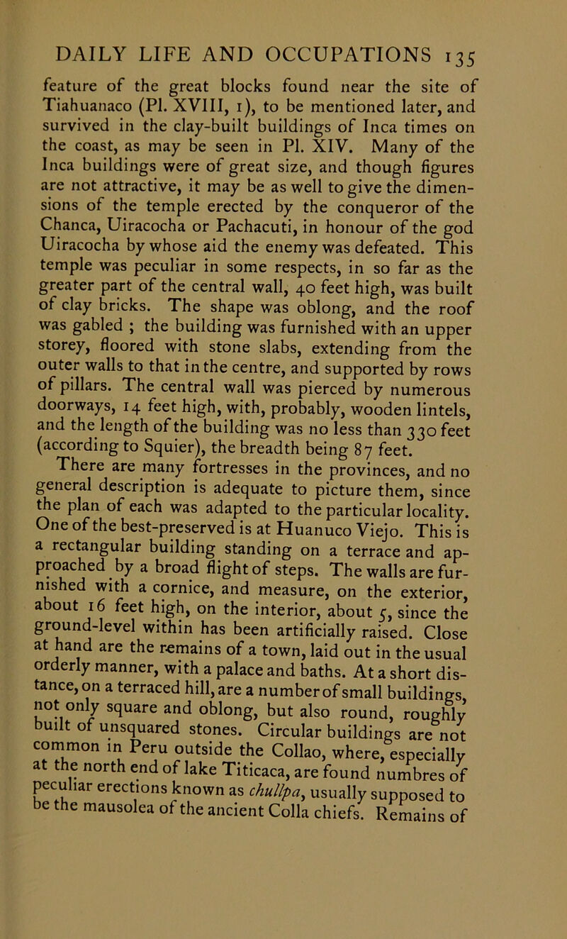 feature of the great blocks found near the site of Tiahuanaco (PI. XVIII, 1), to be mentioned later, and survived in the clay-built buildings of Inca times on the coast, as may be seen in PI. XIV. Many of the Inca buildings were of great size, and though figures are not attractive, it may be as well to give the dimen- sions of the temple erected by the conqueror of the Chanca, Uiracocha or Pachacuti, in honour of the god Uiracocha by whose aid the enemy was defeated. This temple was peculiar in some respects, in so far as the greater part of the central wall, 40 feet high, was built of clay bricks. The shape was oblong, and the roof was gabled ; the building was furnished with an upper storey, floored with stone slabs, extending from the outer walls to that in the centre, and supported by rows of pillars. The central wall was pierced by numerous doorways, 14 feet high, with, probably, wooden lintels, and the length of the building was no less than 330 feet (according to Squier), the breadth being 87 feet. There are many fortresses in the provinces, and no general description is adequate to picture them, since the plan of each was adapted to the particular locality. One of the best-preserved is at Huanuco Viejo. This is a rectangular building standing on a terrace and ap- proached by a broad flight of steps. The walls are fur- nished with a cornice, and measure, on the exterior, about 16 feet high, on the interior, about 5, since the ground-level within has been artificially raised. Close at hand are the remains of a town, laid out in the usual orderly manner, with a palace and baths. At a short dis- tance, on a terraced hill, are a numberof small buildings, not only square and oblong, but also round, roughly built of unsquared stones. Circular buildings are not common in Peru outside the Collao, where, especially at the north end of lake Titicaca, are found numbres of peculiar erections known as chullpa, usually supposed to be the mausolea of the ancient Colla chiefs. Remains of