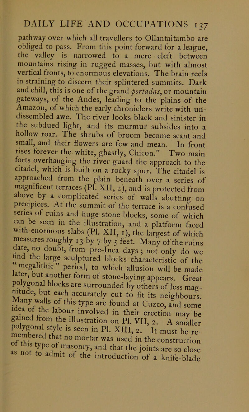 pathway over which all travellers to Ollantaitambo are obliged to pass. From this point forward for a league, the valley is narrowed to a mere cleft between mountains rising in rugged masses, but with almost vertical fronts, to enormous elevations. The brain reels in straining to discern their splintered summits. Dark and chill, this is one of the grand fortadas, or mountain gateways, of the Andes, leading to the plains of the Amazon, of which the early chroniclers write with un- dissembled awe. The river looks black and sinister in the subdued light, and its murmur subsides into a hollow roar. The shrubs of broom become scant and small, and their flowers are few and mean. In front rises forever the white, ghastly, Chicon.” Two main forts overhanging the river guard the approach to the citadel, which is built on a rocky spur. The citadel is approached from the plain beneath over a series of magnificent terraces (PI. XII, 2), and is protected from above by a complicated series of walls abutting on precipices. At the summit ot the terrace is a confused seiies ot ruins and huge stone blocks, some of which can be seen in the illustration, and a platform faced with enormous slabs (PI. XII, 1), the largest of which measures roughly 13 by 7 by 5 feet. Many of the ruins l° .^ou^tj fr°m Pre-Inca days ; not only do we und me large sculptured blocks characteristic of the megahthic ” period, to which allusion will be made later, but another form of stone-laying appears. Great polygonal blocks are surrounded by others of less mag- mtude, but each accurately cut to fit its neighbours. Many walls of this type are found at Cuzco, and some dea ot the labour involved in their erection may be gained from the illustration on PI. VII, 2. A smaller memgh01 )S5'le 18 See in Pl XI1I> 2' must be re- of thisTd f n° m°rtar was used in the construction as not 'ypC ,°f mas°n[y. “d that the joints are so close to admit of the introduction of a knife-blade