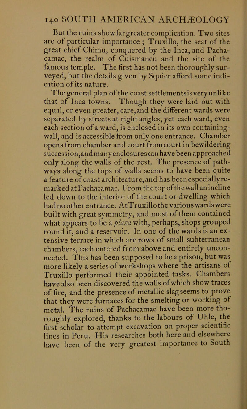 But the ruins show fargreater complication. Two sites are of particular importance ; Truxillo, the seat of the great chief Chimu, conquered by the Inca, and Pacha- camac, the realm of Cuismancu and the site of the famous temple. The first has not been thoroughly sur- veyed, but the details given by Squier afford some indi- cation of its nature. The general plan of the coast settlementsisveryunlike that of Inca towns. Though they were laid out with equal, or even greater, care,and the different wards were separated by streets at right angles, yet each ward, even each section of a ward, is enclosed in its own containing- wall, and is accessible from only one entrance. Chamber opens from chamber and court fromcourt in bewildering succession,and many enclosurescan have been approached only along the walls of the rest. The presence of path- ways along the tops of walls seems to have been quite a feature of coast architecture, and has been especially re- marked atPachacamac. From the topofthewall an incline led down to the interior of the court or dwelling which had no other entrance. AtTruxillo the various wards were built with great symmetry, and most of them contained what appears to be a plaza with, perhaps, shops grouped round it, and a reservoir. In one of the wards is an ex- tensive terrace in which are rows of small subterranean chambers, each entered from above and entirely uncon- nected. This has been supposed to be a prison, but was more likely a series of workshops where the artisans of Truxillo performed their appointed tasks. Chambers have also been discovered the walls ofwhich show traces of fire, and the presence of metallic slagseems to prove that they were furnaces for the smelting or working of metal. The ruins of Pachacamac have been more tho- roughly explored, thanks to the labours of Uhle, the first scholar to attempt excavation on proper scientific lines in Peru. His researches both here and elsewhere have been of the very greatest importance to South