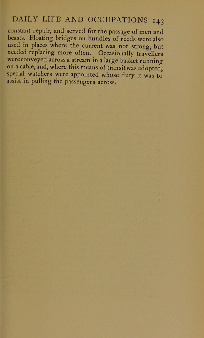 constant repair, and served for the passage of men and beasts. Floating bridges on bundles of reeds were also used in places where the current was not strong, but needed replacing more often. Occasionally travellers were conveyed across a stream in a large basket running on a cable, and, where this means of transit was adopted, special watchers were appointed whose duty it was to assist in pulling the passengers across.