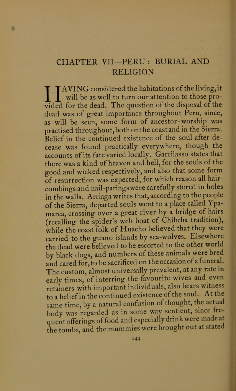 CHAPTER VII—PERU : BURIAL AND RELIGION HAVING considered the habitations of the living, it will be as well to turn our attention to those pro- vided for the dead. The question of the disposal of the dead was of great importance throughout Peru, since, as will be seen, some form of ancestor-worship was practised throughout, both on the coast and in the Sierra. Belief in the continued existence of the soul after de- cease was found practically everywhere, though the accounts of its fate varied locally. Garcilasso states that there was a kind of heaven and hell, for the souls of the good and wicked respectively, and also that some form of resurrection was expected, for which reason all hair- combings and nail-paringswere carefully stored in holes in the walls. Arriaga writes that, according to the people of the Sierra, departed souls went to a place called Ypa- marca, crossing over a great river by a bridge of hairs (recalling the spider's web boat of Chibcha tradition), while the coast folk of Huacho believed that they were carried to the guano islands by sea-wolves. Elsewhere the dead were believed to be escorted to the other world by black dogs, and numbers of these animals were bred and cared for, to be sacrificed on the occasion of a funeral. The custom, almost universally prevalent, at any rate in early times, of interring the favourite wives and even retainers with important individuals, also bears witness to a belief in the continued existence of the soul. At the same time, by a natural confusion of thought, the actual body was regarded as in some way sentient, since fre- quent offerings of food and especially drink were made at the tombs, and the mummies were brought out at stated