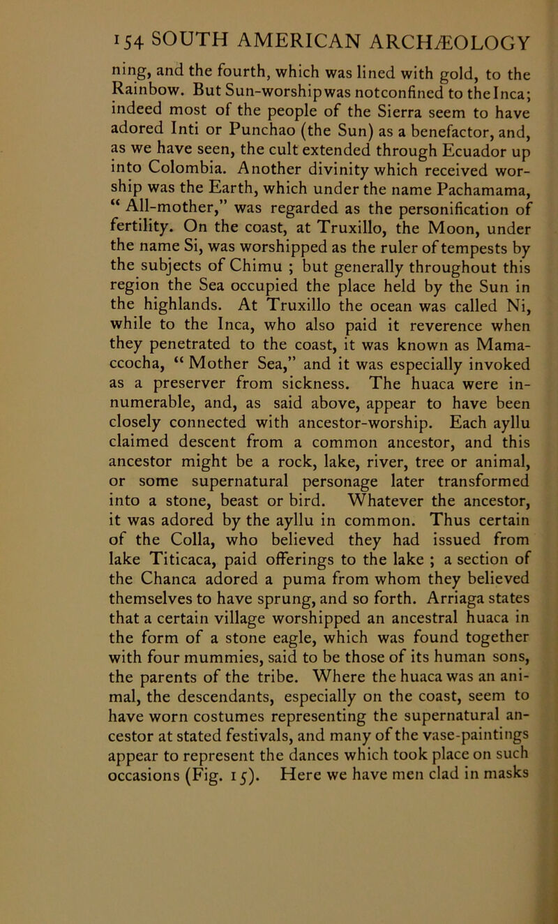 ning, and the fourth, which was lined with gold, to the Rainbow. But Sun-worshipwas notconfined to the Inca; indeed most of the people of the Sierra seem to have adored Inti or Punchao (the Sun) as a benefactor, and, as we have seen, the cult extended through Ecuador up into Colombia. Another divinity which received wor- ship was the Earth, which under the name Pachamama, “ All-mother,” was regarded as the personification of fertility. On the coast, at Truxillo, the Moon, under the name Si, was worshipped as the ruler of tempests by the subjects of Chimu ; but generally throughout this region the Sea occupied the place held by the Sun in the highlands. At Truxillo the ocean was called Ni, while to the Inca, who also paid it reverence when they penetrated to the coast, it was known as Mama- ccocha, “ Mother Sea,” and it was especially invoked as a preserver from sickness. The huaca were in- numerable, and, as said above, appear to have been closely connected with ancestor-worship. Each ayllu claimed descent from a common ancestor, and this ancestor might be a rock, lake, river, tree or animal, or some supernatural personage later transformed into a stone, beast or bird. Whatever the ancestor, it was adored by the ayllu in common. Thus certain of the Colla, who believed they had issued from lake Titicaca, paid offerings to the lake ; a section of the Chanca adored a puma from whom they believed themselves to have sprung, and so forth. Arriaga states that a certain village worshipped an ancestral huaca in the form of a stone eagle, which was found together with four mummies, said to be those of its human sons, the parents of the tribe. Where the huaca was an ani- mal, the descendants, especially on the coast, seem to have worn costumes representing the supernatural an- cestor at stated festivals, and many of the vase-paintings appear to represent the dances which took place on such occasions (Fig. 15). Here we have men clad in masks