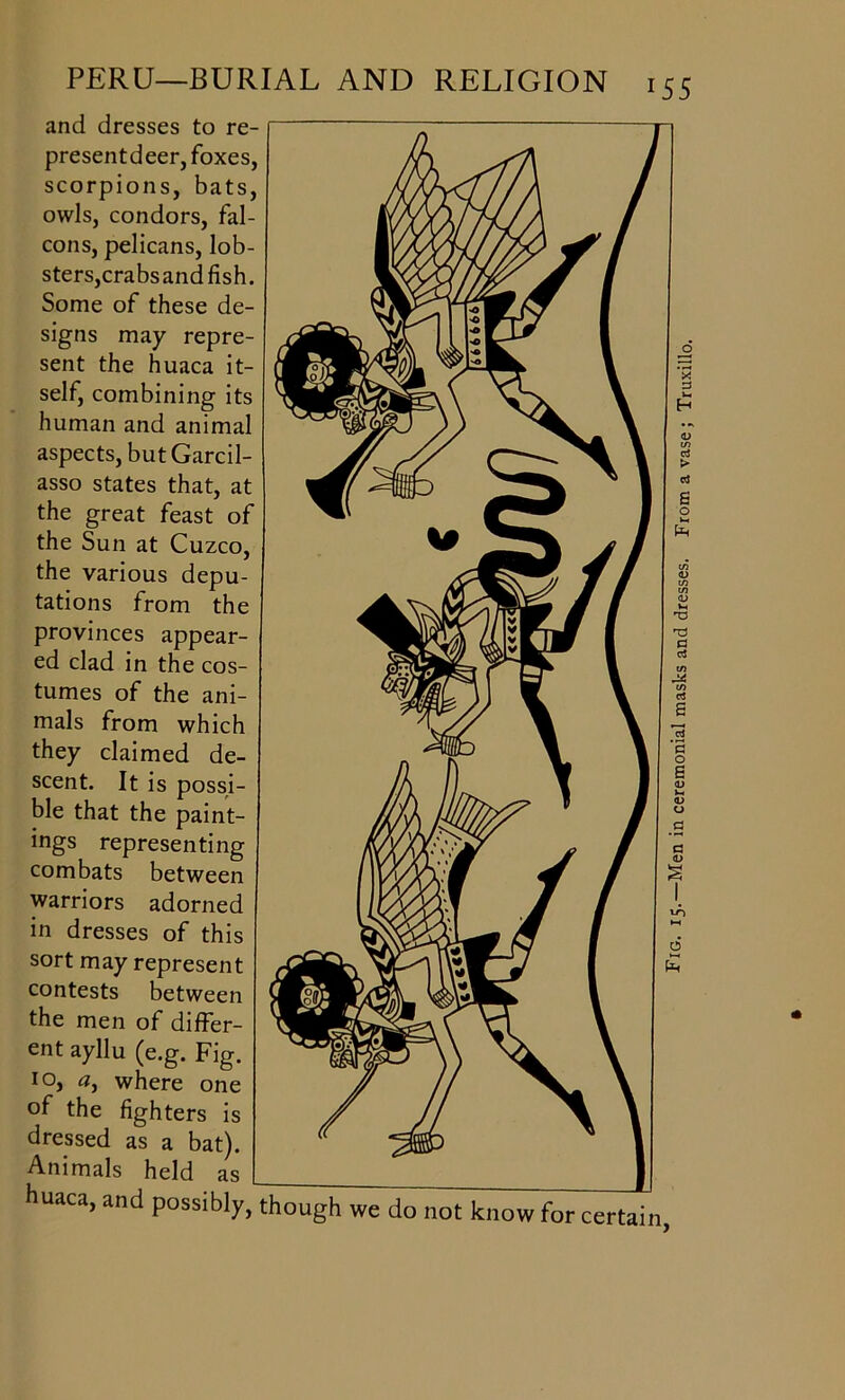 and dresses to re- presentdeer, foxes, scorpions, bats, owls, condors, fal- cons, pelicans, lob- sters,crabs and fish. Some of these de- signs may repre- sent the huaca it- self, combining its human and animal aspects, but Garcil- asso states that, at the great feast of the Sun at Cuzco, the various depu- tations from the provinces appear- ed clad in the cos- tumes of the ani- mals from which they claimed de- scent. It is possi- ble that the paint- ings representing combats between warriors adorned in dresses of this sort may represent contests between the men of differ- ent ayllu (e.g. Fig. 10, a, where one of the fighters is dressed as a bat). Animals held as huaca, and possibly, though we do not know for certain, Fig. 15.—Men in ceremonial masks and dresses. From a vase; Truxillo.