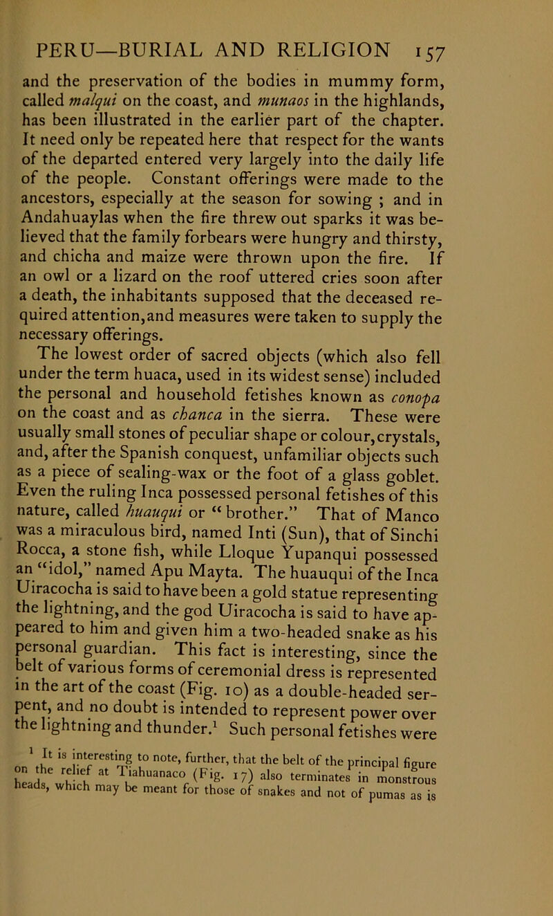 and the preservation of the bodies in mummy form, called malqui on the coast, and munaos in the highlands, has been illustrated in the earlier part of the chapter. It need only be repeated here that respect for the wants of the departed entered very largely into the daily life of the people. Constant offerings were made to the ancestors, especially at the season for sowing ; and in Andahuaylas when the fire threw out sparks it was be- lieved that the family forbears were hungry and thirsty, and chicha and maize were thrown upon the fire. If an owl or a lizard on the roof uttered cries soon after a death, the inhabitants supposed that the deceased re- quired attention,and measures were taken to supply the necessary offerings. The lowest order of sacred objects (which also fell under the term huaca, used in its widest sense) included the personal and household fetishes known as conopa on the coast and as chanca in the sierra. These were usually small stones of peculiar shape or colour, crystals, and, after the Spanish conquest, unfamiliar objects such as a piece of sealing-wax or the foot of a glass goblet. Even the ruling Inca possessed personal fetishes of this nature, called huciuqui or “ brother. That of IVIanco was a miraculous bird, named Inti (Sun), that of Sinchi Rocca, a stone fish, while Lloque Yupanqui possessed an “idol,” named Apu Mayta. The huauqui of the Inca Uiracocha is said to have been a gold statue representing the lightning, and the god Uiracocha is said to have ap- peared to him and given him a two-headed snake as his personal guardian. This fact is interesting, since the belt of various forms of ceremonial dress is represented in the art of the coast (Fig. 10) as a double-headed ser- pent, and no doubt is intended to represent power over the lightning and thunder.1 Such personal fetishes were on\£ “ !nVereSti? !° n0te’ further’that the belt of the principal figure heads whirhf * lldhuanaco (F*g- J7) als° terminates in monstrous heads, which may be meant for those of snakes and not of pumas as is