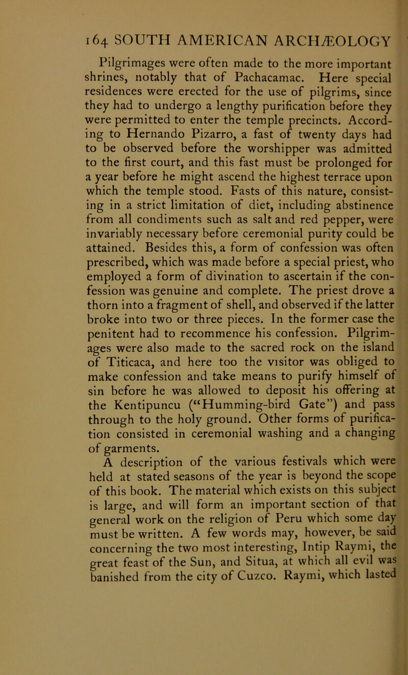 Pilgrimages were often made to the more important shrines, notably that of Pachacamac. Here special residences were erected for the use of pilgrims, since they had to undergo a lengthy purification before they were permitted to enter the temple precincts. Accord- ing to Hernando Pizarro, a fast of twenty days had to be observed before the worshipper was admitted to the first court, and this fast must be prolonged for a year before he might ascend the highest terrace upon which the temple stood. Fasts of this nature, consist- ing in a strict limitation of diet, including abstinence from all condiments such as salt and red pepper, were invariably necessary before ceremonial purity could be attained. Besides this, a form of confession was often prescribed, which was made before a special priest, who employed a form of divination to ascertain if the con- fession was genuine and complete. The priest drove a thorn into a fragment of shell, and observed if the latter broke into two or three pieces. In the former case the penitent had to recommence his confession. Pilgrim- ages were also made to the sacred rock on the island of Titicaca, and here too the visitor was obliged to make confession and take means to purify himself of sin before he was allowed to deposit his offering at the Kentipuncu (“Humming-bird Gate”) and pass through to the holy ground. Other forms of purifica- tion consisted in ceremonial washing and a changing of garments. A description of the various festivals which were held at stated seasons of the year is beyond the scope of this book. The material which exists on this subject is large, and will form an important section of that general work on the religion of Peru which some day must be written. A few words may, however, be said concerning the two most interesting, Intip Raymi, the great feast of the Sun, and Situa, at which all evil was banished from the city of Cuzco. Raymi, which lasted