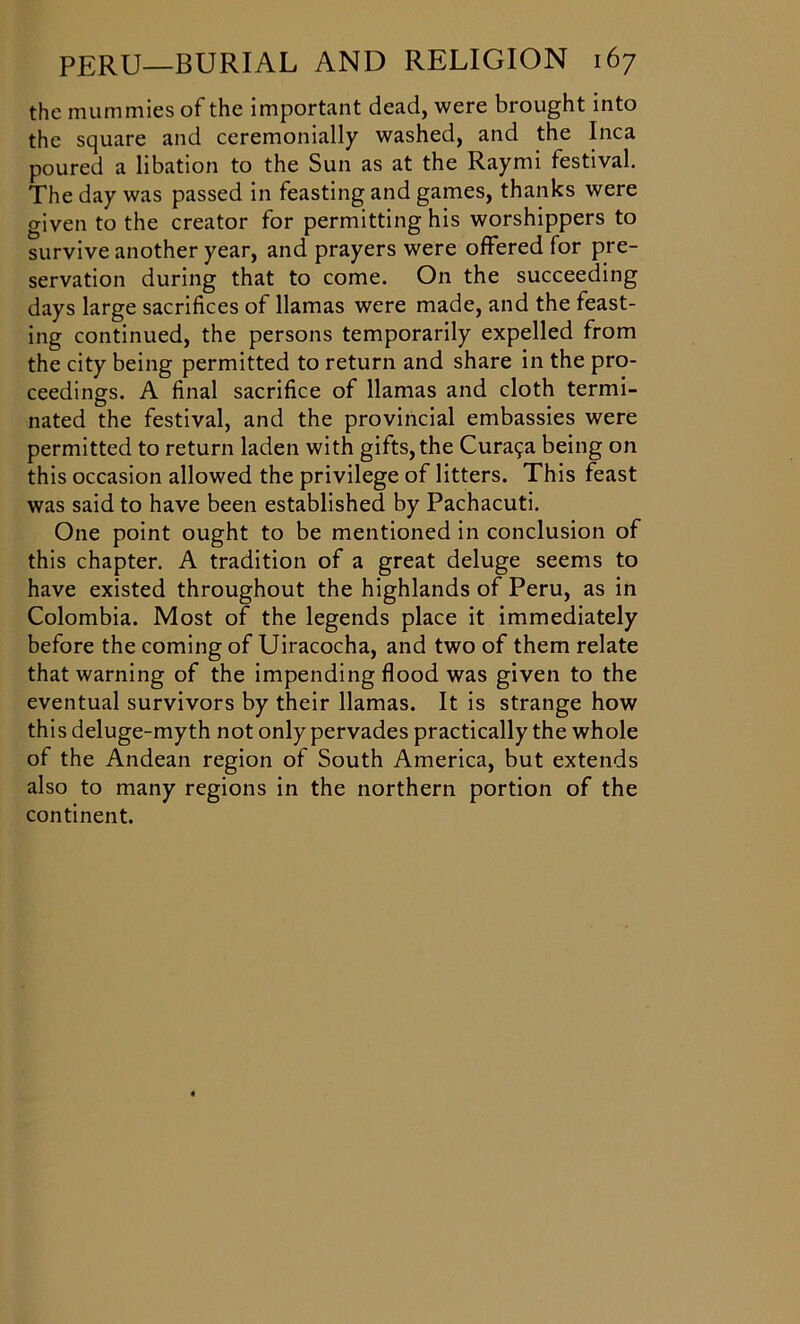 the mummies of the important dead, were brought into the square and ceremonially washed, and the Inca poured a libation to the Sun as at the Raymi festival. The day was passed in feasting and games, thanks were given to the creator for permitting his worshippers to survive another year, and prayers were offered for pre- servation during that to come. On the succeeding days large sacrifices of llamas were made, and the feast- ing continued, the persons temporarily expelled from the city being permitted to return and share in the pro- ceedings. A final sacrifice of llamas and cloth termi- nated the festival, and the provincial embassies were permitted to return laden with gifts,the Curat^a being on this occasion allowed the privilege of litters. This feast was said to have been established by Pachacuti. One point ought to be mentioned in conclusion of this chapter. A tradition of a great deluge seems to have existed throughout the highlands of Peru, as in Colombia. Most of the legends place it immediately before the coming of Uiracocha, and two of them relate that warning of the impending flood was given to the eventual survivors by their llamas. It is strange how this deluge-myth not only pervades practically the whole of the Andean region of South America, but extends also to many regions in the northern portion of the continent.