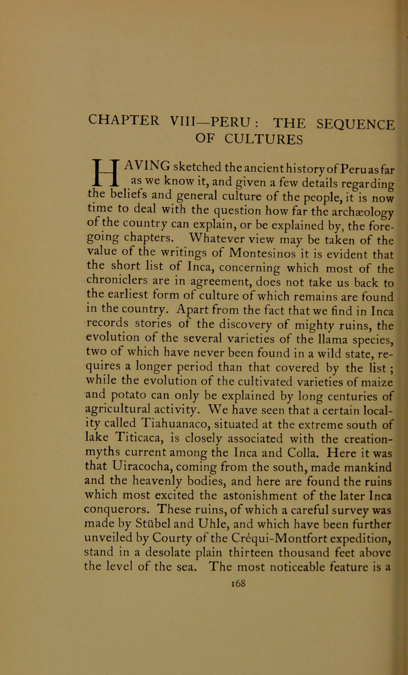 CHAPTER VIII—PERU : THE SEQUENCE OF CULTURES HAVING sketched theancienthistoryofPeruasfar as we know it, and given a few details regarding the beliefs and general culture of the people, it is now time to deal with the question how far the archaeology of the country can explain, or be explained by, the fore- going chapters. Whatever view may be taken of the value of the writings of Montesinos it is evident that the short list of Inca, concerning which most of the chroniclers are in agreement, does not take us back to the earliest form of culture of which remains are found in the country. Apart from the fact that we find in Inca records stories of the discovery of mighty ruins, the evolution of the several varieties of the llama species, two of which have never been found in a wild state, re- quires a longer period than that covered by the list ; while the evolution of the cultivated varieties of maize and potato can only be explained by long centuries of agricultural activity. We have seen that a certain local- ity called 1 iahuanaco, situated at the extreme south of lake Titicaca, is closely associated with the creation- myths current among the Inca and Colla. Here it was that Uiracocha, coming from the south, made mankind and the heavenly bodies, and here are found the ruins which most excited the astonishment of the later Inca conquerors. These ruins, of which a careful survey was made by Stiibel and Uhle, and which have been further unveiled by Courty of the Cr^qui-Montfort expedition, stand in a desolate plain thirteen thousand feet above the level of the sea. The most noticeable feature is a