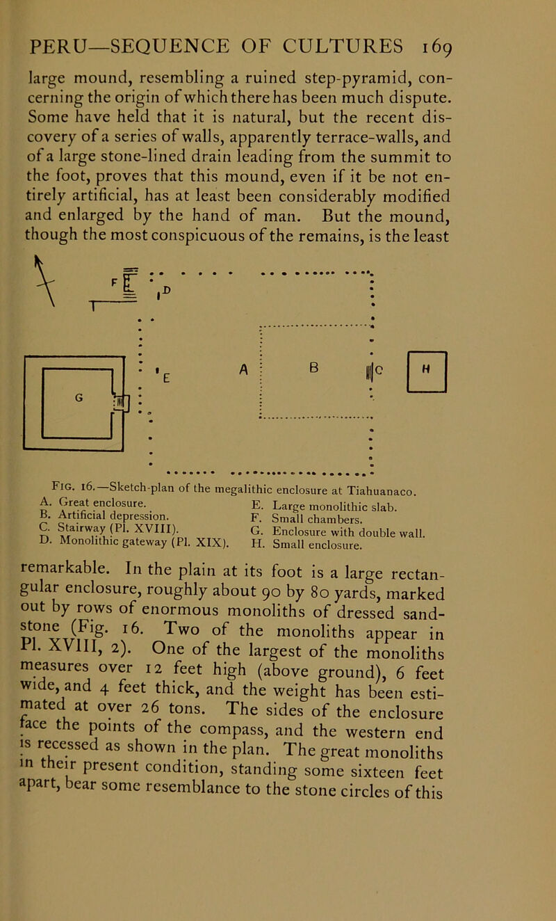 large mound, resembling a ruined step-pyramid, con- cerning the origin of which there has been much dispute. Some have held that it is natural, but the recent dis- covery of a series of walls, apparently terrace-walls, and of a large stone-lined drain leading from the summit to the foot, proves that this mound, even if it be not en- tirely artificial, has at least been considerably modified and enlarged by the hand of man. But the mound, though the most conspicuous of the remains, is the least Fig. 16.—Sketch-plan of the megalithic enclosure at Tiahuanaco. A. Great enclosure. B. Artificial depression. C. Stairway (PI. XVIII). D. Monolithic gateway (PI. XIX). E. Large monolithic slab. F. Small chambers. G. Enclosure with double wall. FI. Small enclosure. remarkable. In the plain at its foot is a large rectan- gular enclosure, roughly about 90 by 80 yards, marked out by rows of enormous monoliths of dressed sand- stone (Fig. 16. Two of the monoliths appear in PI. XVIII, 2). One of the largest of the monoliths measures over 12 feet high (above ground), 6 feet wi e, and 4 feet thick, and the weight has been esti- mated at over 26 tons. The sides of the enclosure ace the points of the compass, and the western end is recessed as shown in the plan. The great monoliths in their present condition, standing some sixteen feet apart, bear some resemblance to the stone circles of this