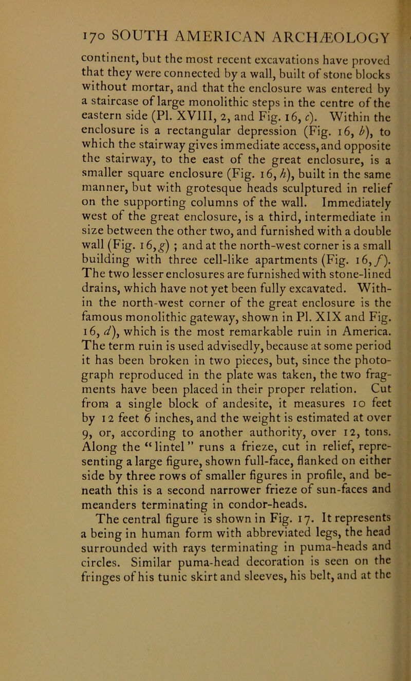 continent, but the most recent excavations have proved that they were connected by a wall, built of stone blocks without mortar, and that the enclosure was entered by a staircase of large monolithic steps in the centre of the eastern side (PL XVIII, 2, and Fig. 16, c). Within the enclosure is a rectangular depression (Fig. 16, A), to which the stairway gives immediate access,and opposite the stairway, to the east of the great enclosure, is a smaller square enclosure (Fig. 16, ^), built in the same manner, but with grotesque heads sculptured in relief on the supporting columns of the wall. Immediately west of the great enclosure, is a third, intermediate in size between the other two, and furnished with a double wall (Fig. 16,g) ; and at the north-west corner is a small building with three cell-like apartments (Fig. 16,/). The two lesser enclosures are furnished with stone-lined drains, which have not yet been fully excavated. With- in the north-west corner of the great enclosure is the famous monolithic gateway, shown in PI. XIX and Fig. 16, <A), which is the most remarkable ruin in America. The term ruin is used advisedly, because at some period it has been broken in two pieces, but, since the photo- graph reproduced in the plate was taken, the two frag- ments have been placed in their proper relation. Cut from a single block of andesite, it measures 10 feet by 12 feet 6 inches, and the weight is estimated at over 9, or, according to another authority, over 12, tons. Along the “ lintel ” runs a frieze, cut in relief, repre- senting a large figure, shown full-face, flanked on either side by three rows of smaller figures in profile, and be- neath this is a second narrower frieze of sun-faces and meanders terminating in condor-heads. The central figure is shown in Fig. 17. It represents a being in human form with abbreviated legs, the head surrounded with rays terminating in puma-heads and circles. Similar puma-head decoration is seen on the fringes of his tunic skirt and sleeves, his belt, and at the