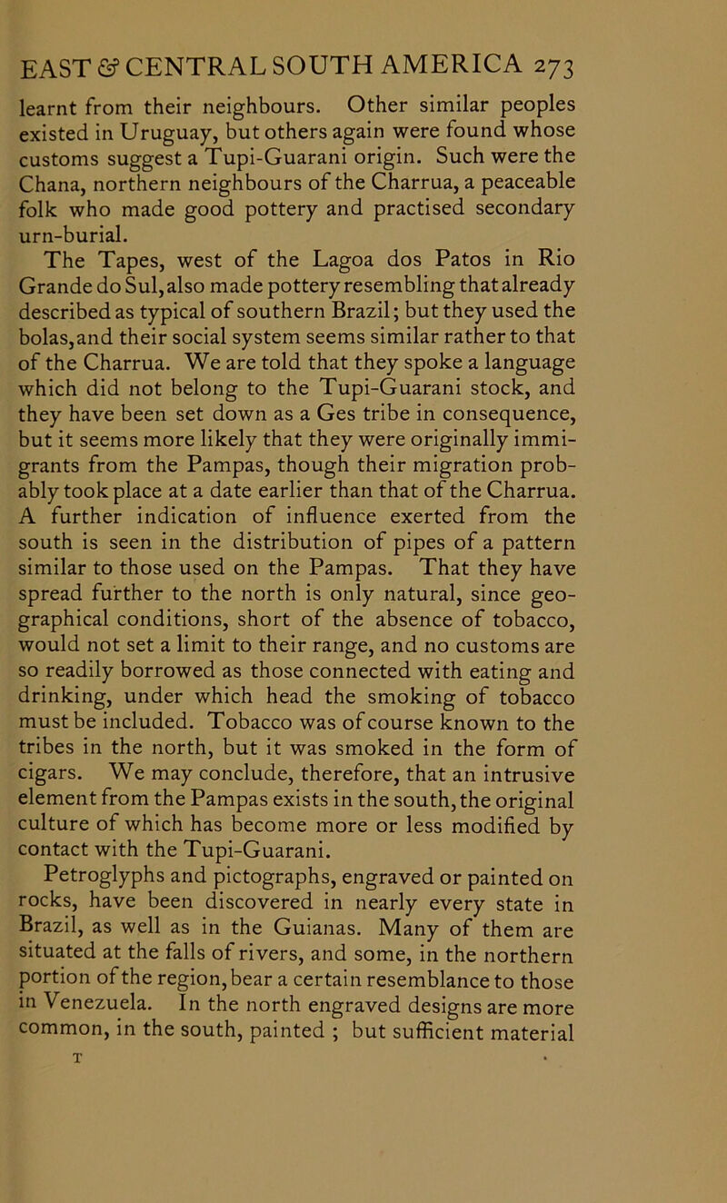 learnt from their neighbours. Other similar peoples existed in Uruguay, but others again were found whose customs suggest a Tupi-Guarani origin. Such were the Chana, northern neighbours of the Charrua, a peaceable folk who made good pottery and practised secondary urn-burial. The Tapes, west of the Lagoa dos Patos in Rio Grande do Sul, also made pottery resembling that already described as typical of southern Brazil; but they used the bolas,and their social system seems similar rather to that of the Charrua. We are told that they spoke a language which did not belong to the Tupi-Guarani stock, and they have been set down as a Ges tribe in consequence, but it seems more likely that they were originally immi- grants from the Pampas, though their migration prob- ably took place at a date earlier than that of the Charrua. A further indication of influence exerted from the south is seen in the distribution of pipes of a pattern similar to those used on the Pampas. That they have spread further to the north is only natural, since geo- graphical conditions, short of the absence of tobacco, would not set a limit to their range, and no customs are so readily borrowed as those connected with eating and drinking, under which head the smoking of tobacco must be included. Tobacco was of course known to the tribes in the north, but it was smoked in the form of cigars. We may conclude, therefore, that an intrusive element from the Pampas exists in the south, the original culture of which has become more or less modified by contact with the Tupi-Guarani. Petroglyphs and pictographs, engraved or painted on rocks, have been discovered in nearly every state in Brazil, as well as in the Guianas. Many of them are situated at the falls of rivers, and some, in the northern portion of the region, bear a certain resemblance to those in Venezuela. In the north engraved designs are more common, in the south, painted ; but sufficient material