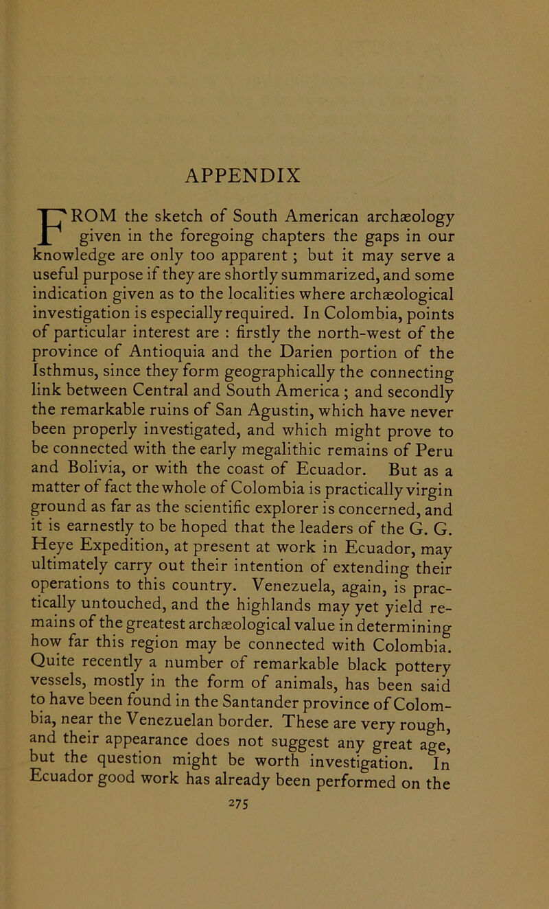APPENDIX FROM the sketch of South American archaeology given in the foregoing chapters the gaps in our knowledge are only too apparent ; but it may serve a useful purpose if they are shortly summarized, and some indication given as to the localities where archaeological investigation is especially required. In Colombia, points of particular interest are : firstly the north-west of the province of Antioquia and the Darien portion of the Isthmus, since they form geographically the connecting link between Central and South America ; and secondly the remarkable ruins of San Agustin, which have never been properly investigated, and which might prove to be connected with the early megalithic remains of Peru and Bolivia, or with the coast of Ecuador. But as a matter of fact the whole of Colombia is practically virgin ground as far as the scientific explorer is concerned, and it is earnestly to be hoped that the leaders of the G. G. Heye Expedition, at present at work in Ecuador, may ultimately carry out their intention of extending their operations to this country. Venezuela, again, is prac- tically untouched, and the highlands may yet yield re- mains of the greatest archaeological value in determining how far this region may be connected with Colombia. Quite recently a number of remarkable black pottery vessels, mostly in the form of animals, has been said to have been found in the Santander province of Colom- bia, near the Venezuelan border. These are very rough, and their appearance does not suggest any great age, but the question might be worth investigation. In Ecuador good work has already been performed on the