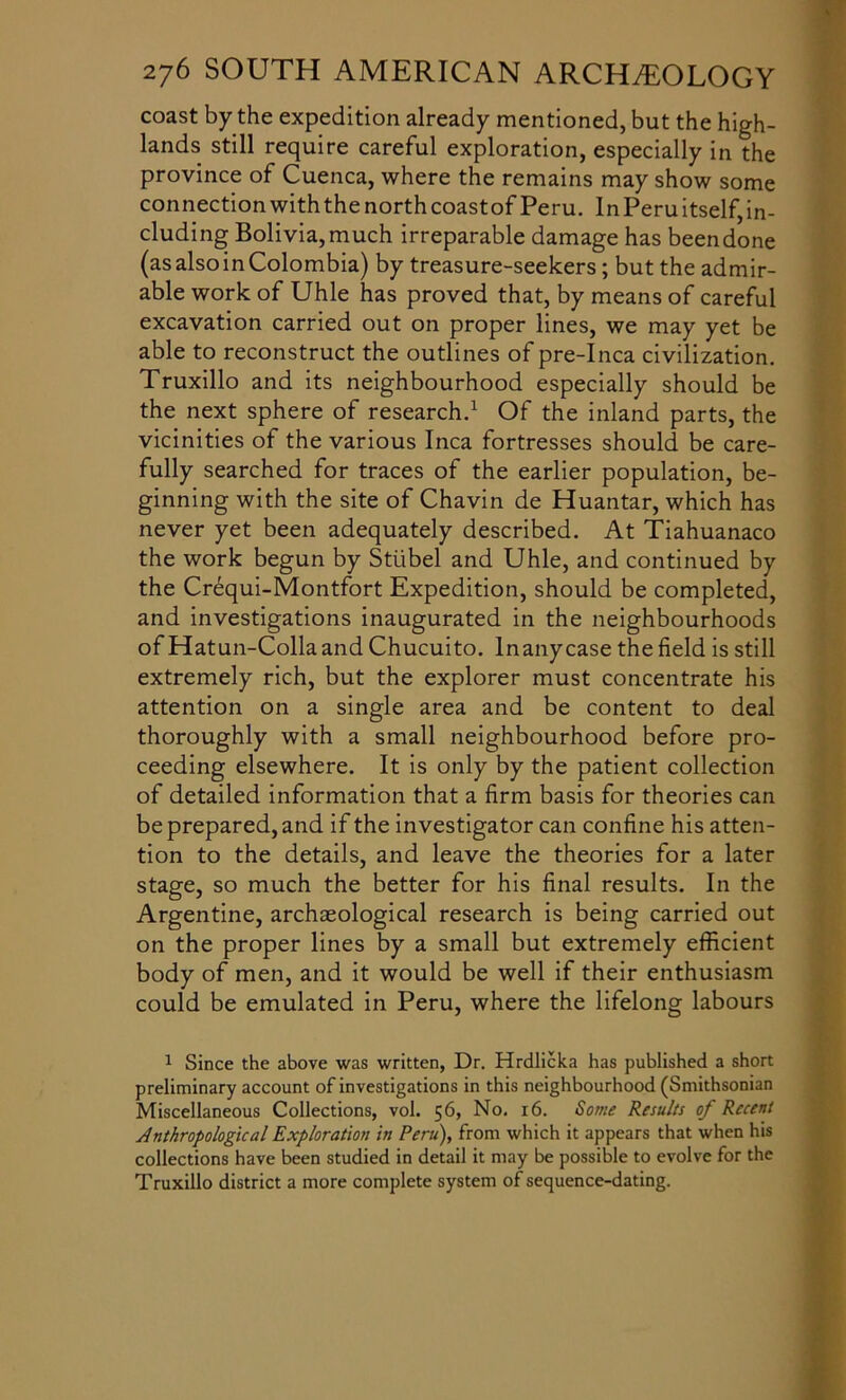 coast by the expedition already mentioned, but the high- lands still require careful exploration, especially in the province of Cuenca, where the remains may show some connection withthe north coastof Peru. In Peru itself, in- cluding Bolivia, much irreparable damage has been done (as also in Colombia) by treasure-seekers; but the admir- able work of Uhle has proved that, by means of careful excavation carried out on proper lines, we may yet be able to reconstruct the outlines of pre-Inca civilization. Truxillo and its neighbourhood especially should be the next sphere of research.1 Of the inland parts, the vicinities of the various Inca fortresses should be care- fully searched for traces of the earlier population, be- ginning with the site of Chavin de Huantar, which has never yet been adequately described. At Tiahuanaco the work begun by Stubel and Uhle, and continued by the Crequi-Montfort Expedition, should be completed, and investigations inaugurated in the neighbourhoods of Hatun-Collaand Chucuito. lnanycase the field is still extremely rich, but the explorer must concentrate his attention on a single area and be content to deal thoroughly with a small neighbourhood before pro- ceeding elsewhere. It is only by the patient collection of detailed information that a firm basis for theories can be prepared, and if the investigator can confine his atten- tion to the details, and leave the theories for a later stage, so much the better for his final results. In the Argentine, archaeological research is being carried out on the proper lines by a small but extremely efficient body of men, and it would be well if their enthusiasm could be emulated in Peru, where the lifelong labours 1 Since the above was written, Dr. Hrdlicka has published a short preliminary account of investigations in this neighbourhood (Smithsonian Miscellaneous Collections, vol. 56, No. 16. Some Results of Recent Anthropological Exploration in Peru), from which it appears that when his collections have been studied in detail it may be possible to evolve for the Truxillo district a more complete system of sequence-dating.