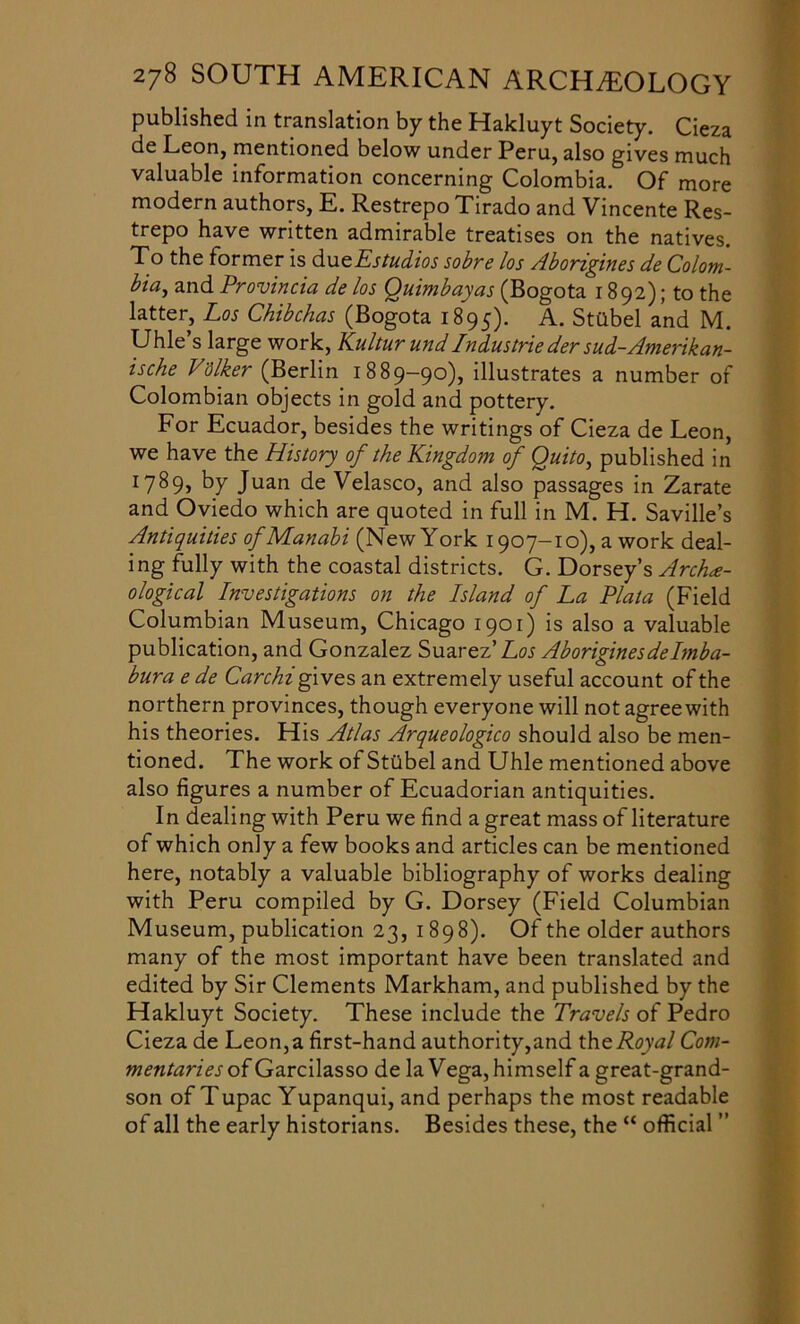 published in translation by the Hakluyt Society. Cieza de Leon, mentioned below under Peru, also gives much valuable information concerning Colombia. Of more modern authors, E. Restrepo Tirado and Vincente Res- trepo have written admirable treatises on the natives. To the former is dueEstudios sobre los Aborigines de Colom- bia^ and Provincia de los Quimbayas (Bogota 1892); to the latter, Los Chibchas (Bogota 1895). A. Stilbel and M. Uhle’s large work, Kultur und Industrie der sud-Amerikan- ische Vdlker (Berlin 1889-90), illustrates a number of Colombian objects in gold and pottery. For Ecuador, besides the writings of Cieza de Leon, we have the History of the Kingdom of Quito, published in 178 9, 87 Juan de Velasco, and also passages in Zarate and Oviedo which are quoted in full in M. H. Saville’s Antiquities ofManabi (New York 1907-10), a work deal- ing fully with the coastal districts. G. Dorsey’s Arche- ological Investigations on the Island of La Plata (Field Columbian Museum, Chicago 1901) is also a valuable publication, and Gonzalez Suarez’ Los Aboriginesdelmba- bura e de Carchi gives an extremely useful account of the northern provinces, though everyone will not agree with his theories. His Atlas Arqueologico should also be men- tioned. The work of StUbel and Uhle mentioned above also figures a number of Ecuadorian antiquities. In dealing with Peru we find a great mass of literature of which only a few books and articles can be mentioned here, notably a valuable bibliography of works dealing with Peru compiled by G. Dorsey (Field Columbian Museum, publication 23, 1898). Of the older authors many of the most important have been translated and edited by Sir Clements Markham, and published by the Hakluyt Society. These include the Travels of Pedro Cieza de Leon,a first-hand authority,and theRoyal Com- mentaries of Garcilasso de la Vega, himself a great-grand- son of Tupac Yupanqui, and perhaps the most readable of all the early historians. Besides these, the “ official ”