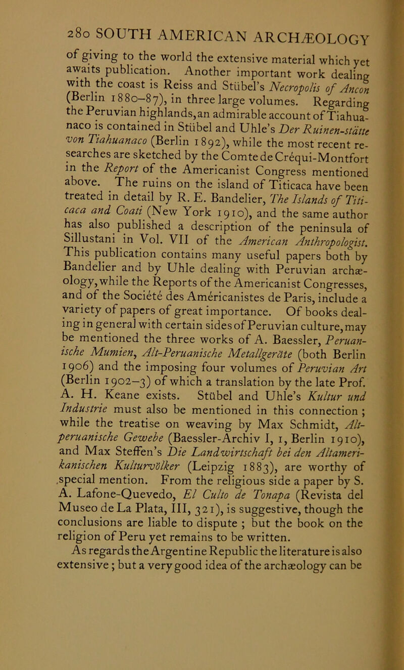 of giving to the world the extensive material which yet awaits publication. Another important work dealing with the coast is Reiss and Stubel’s Necropolis of Ancon (Berlin 1880-87), in three large volumes. Regarding the Peruvian highlands,an admirable account of Tiahua- naco is contained in Stiibel and Uhle’s Der Ruinen-stdtte uon Tiahuanaco (Berlin 1 892), while the most recent re- searches are sketched by the ComtedeCrequi-Montfort in the Report of the Americanist Congress mentioned above. The ruins on the island of Titicaca have been treated in detail by R. E. Bandelier, The Islands of Titi- caca and Coati (New York 1910), and the same author has also published a description of the peninsula of Sillustani in Vol. VII of the American Anthropologist. This publication contains many useful papers both by Bandelier and by Uhle dealing with Peruvian archae- ology} while the Reports of the Americanist Cong resses, and of the Societe des Americanistes de Paris, include a variety of papers of great importance. Of books deal- ing in general with certain sides of Peruvian culture, may be mentioned the three works of A. Baessler, Peruan- ische Mumien, Alt-Peruanische Metallgerclte (both Berlin 1906) and the imposing four volumes of Peruvian Art (Berlin 1902—3) of which a translation by the late Prof. A. H. Keane exists. Sttlbel and Uhle’s Kultur und Industrie must also be mentioned in this connection ; while the treatise on weaving by Max Schmidt, Alt- peruanische Gewebe (Baessler-Archiv I, 1, Berlin 1910), and Max Steffen’s Die Landwirtschaft bei den Altameri- kanischen Kulturvolker (Leipzig 1883), are worthy of .special mention. From the religious side a paper by S. A. Lafone-Quevedo, El Culto de Tonapa (Revista del Museo de La Plata, III, 321), is suggestive, though the conclusions are liable to dispute ; but the book on the religion of Peru yet remains to be written. As regards the Argentine Republic the literature is also extensive; but a very good idea of the archaeology can be