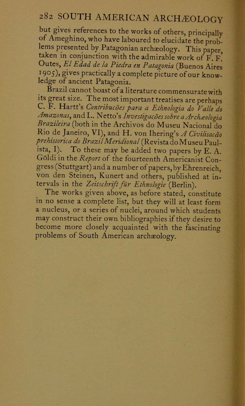 but gives references to the works of others, principally of Ameghino, who have laboured to elucidate the prob- lems presented by Patagonian archaeology. This paper, taken in conjunction with the admirable work of F. F. Outes, El Edad de la Piedra en P atagonia (Buenos Aires 19 °5)» gives practically a complete picture of our know- ledge of ancient Patagonia. Brazil cannot boast of a literature commensurate with its great size. The most important treatises are perhaps C. F. Hartt’s Contribucdes para a Ethnologia do Valle do Amazonas, and L. Netto’s Investigacoes sobre a Archceologia Brazileira (both in the Archivos do Museu Nacional do Rio de Janeiro, VI), and H. von Ihering’s A Civilisacao prehistorica do Brazil Meridional (Revista do Museu Paul- ista, I). To these may be added two papers by E. A. Gflldi in the Report of the fourteenth Americanist Con- gress (Stuttgart) and a number of papers, by Ehrenreich, von den Steinen, Kunert and others, published at in- tervals in the Zeitschrift fur Ethnologie (Berlin). The works given above, as before stated, constitute in no sense a complete list, but they will at least form a nucleus, or a series of nuclei, around which students may construct their own bibliographies if they desire to become more closely acquainted with the fascinating problems of South American archaeology.