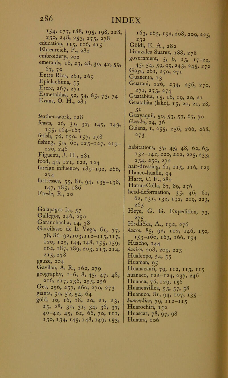 *54> 177, 188, 195, 198, 228, 230, 248, 253, 275, 278 education, 115, n6, 215 Ehrenreich, P., 282 embroidery, 202 emeralds, 18, 23, 28, 30, 42, 59, 67, 70 Entre Rios, 261, 269 Epiclachima, 55 Erere, 267, 271 Esmeraldas, 52, 54, 65, 73, 74 Evans, O. H., 28 i feather-work, 128 feasts, 26, 31, 32, 145, 149, 155, 164-167 fetish, 78, 150, 157, 158 fishing, 50, 60, 125-127, 219- 220, 246 Figueira, J. H., 281 food, 40, 121, 122, 124 foreign influence, 189-192, 266, 274 fortresses, 55, 81, 94, 135-138, 147, 185, 186 Fresle, R., 20 Galapagos Is., 57 Gallegos, 246, 250 Garanchacha, 14, 38 Garcilasso de la Vega, 61, 77, 78, 86-92,103,112-115,117, 120, 125, 144, 148, 155, 159, 162, 187, 189, 203, 213, 214, 215, 278 gauze, 204 Gavilan, A. R., 162, 279 geography, 1-6, 8, 45, 47, 48, 216, 217, 236, 255, 256 Ges, 256, 257, 260, 270, 273 giants, 50, 52, 54, 64 gold, 10, 16, 18, 20, 21, 23, 25> 28, 30, 31, 34, 36, 37, 40-42, 45, 62, 66, 70, hi, T3°> i34» I45> i48> i49> i53> I^3» l&5’ r92> 208, 209, 225, 232 Goldi, E. A., 282 Gonzales Suarez, 188, 278 government, 5, 6, 13, 17-22, 45> 54> 59> 99> 243* 245, 272 Goya, 261, 270, 271 Guanenta, 13 Guarani, 226, 234, 256, 270, 27r> 273, 274 Guatabita, 15, 16, 19, 20, 21 Guatabita (lake), 15, 20, 21, 28, 3i Guayaquil, 50, 53, 57, 67, 70 Guecha, 24, 36 Guiana, 1, 255, 256, 266, 268, 273 habitations, 37, 45, 48, 62, 63, 132-142, 220, 222, 225, 233, 234> 250, 272 hair-dressing, 61, 115, 116, 129 Hanco-huallu, 94 Hartt, C. F., 282 Hatun-Colla, 87, 89, 276 head-deformation, 35, 46, 61, 62> I3r> I32> I92> 219, 223, 265 Heye, G. G. Expedition, 73, 2 75 Hrdlicka, A., 192, 276 huaca, 85, 92, 112, 146, 150, i53-l6o> 163, 166, 194 Huacho, 144 kuaira, 208, 209, 223 Hualcopo, 54, 55 Huaman, 95 Huanacauri, 79, 112, 113, 115 huanaco, 122-124,237, 246 Huanca, 76, 129, 156 Huancavillca, 53, 57, 58 Huanuco, 81, 94, 107, 135 huarachicu, 79, 112-115 Huarochiri, 152 Huascar, 78, 97, 98 Huaura, 106