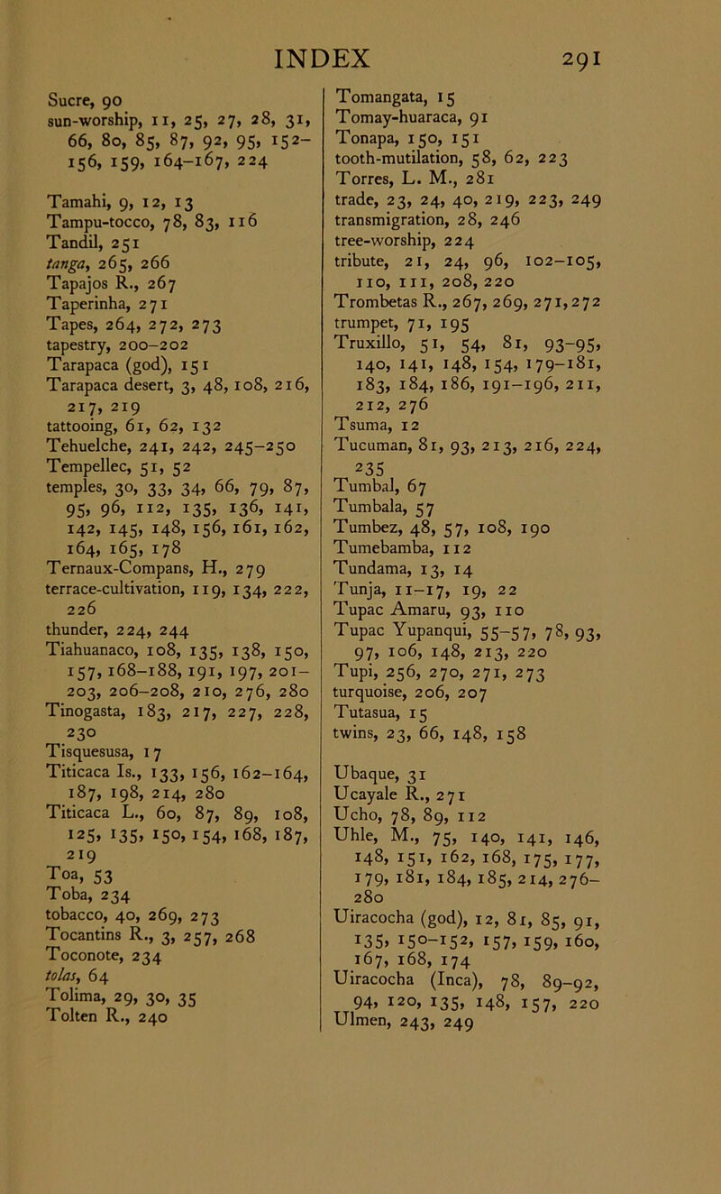 Sucre, 90 sun-worship, n, 25, 27, 28, 31, 66, 80, 85, 87, 92, 95, 152- 156, 159, 164-167, 224 Tamahi, 9, 12, 13 Tampu-tocco, 78, 83, 116 Tandil, 251 tanga, 265, 266 Tapajos R., 267 Taperinha, 271 Tapes, 264, 272, 273 tapestry, 200-202 Tarapaca (god), 15 1 Tarapaca desert, 3, 48, 108, 216, 217, 219 tattooing, 61, 62, 132 Tehuelche, 241, 242, 245-250 Tempellec, 51, 52 temples, 30, 33, 34, 66, 79, 87, 95, 96, 112, 135, 136, 141, 142, 145, 148, 156, 161, 162, 164, 165, 178 Ternaux-Compans, H., 279 terrace-cultivation, 119, 134, 222, 226 thunder, 224, 244 Tiahuanaco, 108, 135, 138, 150, 157, 168-188, 191, 197, 201- 203, 206-208, 210, 276, 280 Tinogasta, 183, 217, 227, 228, 230 Tisquesusa, 1 7 Titicaca Is., 133, 156, 162-164, 187, 198, 214, 280 Titicaca L., 60, 87, 89, 108, I25> I35> IS°> J54> 168, 187, 219 Toa, 53 Toba, 234 tobacco, 40, 269, 273 Tocantins R., 3, 257, 268 Toconote, 234 tolas, 64 Tolima, 29, 30, 35 Token R., 240 Tomangata, 15 Tomay-huaraca, 91 Tonapa, 150, 151 tooth-mutilation, 58, 62, 223 Torres, L. M., 281 trade, 23, 24, 40, 219, 223, 249 transmigration, 28, 246 tree-worship, 224 tribute, 21, 24, 96, 102-105, no, in, 208, 220 Trombetas R., 267, 269, 271,272 trumpet, 71, 195 Truxillo, 51, 54, 81, 93-95, 140, 141, 148, 154, 179-181, 183, 184, 186, 191-196, 211, 212, 276 Tsuma, 12 Tucuman, 81, 93, 213, 216, 224, 235 Tumbal, 67 Tumbala, 57 Tumbez, 48, 57, 108, 190 Tumebamba, 112 Tundama, 13, 14 Tunja, 11-17, 19, 22 Tupac Amaru, 93, no Tupac Yupanqui, 55-57, 78, 93, 97, 106, 148, 213, 220 Tupi, 256, 270, 271, 273 turquoise, 206, 207 Tutasua, 15 twins, 23, 66, 148, 158 Ubaque, 31 Ucayale R., 271 Ucho, 78, 89, 112 Uhle, M., 75, 140, 141, 146, 148, 151, 162, 168, 175, 177, 179, 181, 184, 185, 214, 276- 280 Uiracocha (god), 12, 81, 85, 91, 135. I5°-I52, I57» 159. 160, 167, 168, 174 Uiracocha (Inca), 78, 89-92, 94, 120, 135, 148, 157, 220 Ulmen, 243, 249