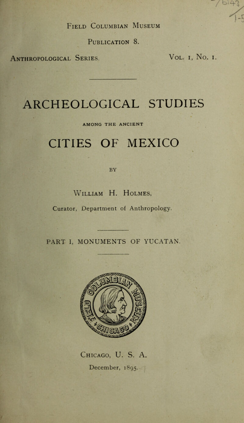 Field Columbian Museum Publication 8. Anthropological Series. VoL. i, No. ARCHEOLOGICAL STUDIES AMONG THE ANCIENT CITIES OF MEXICO BY William H. Holmes, Curator, Department of Anthropology. PART I, MONUMENTS OF YUCATAN. Chicago, U. S. A. December, 1895.