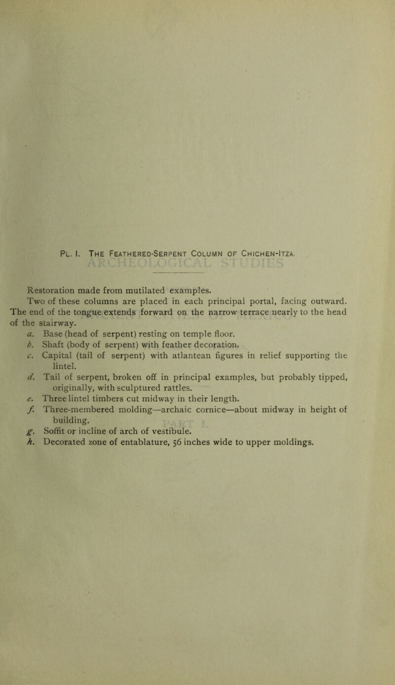Restoration made from mutilated examples. Two of these columns are placed in each principal portal, facing outward. The end of the tongue extends forward on the narrow terrace nearly to the head of the stairway. a. Base (head of serpent) resting on temple floor. b. Shaft (body of serpent) with feather decoration. c. Capital (tail of serpent) with atlantean figures in relief supporting the lintel. d. Tail of serpent, broken off in principal examples, but probably tipped, originally, with sculptured rattles. e. Three lintel timbers cut midway in their length. f. Three-membered molding—archaic cornice—about midway in height of building. g. Soffit or incline of arch of vestibule. h. Decorated zone of entablature, 56 inches wide to upper moldings.