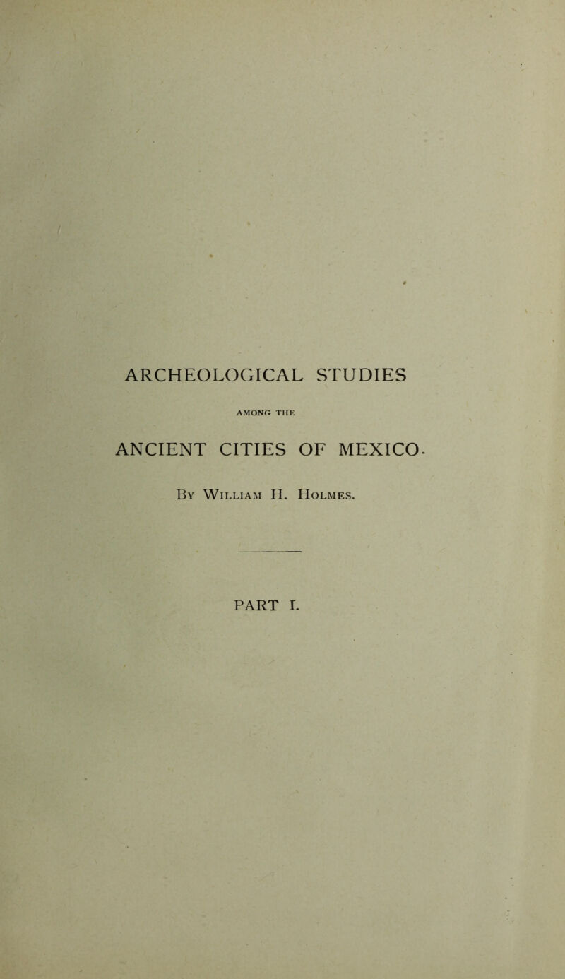 ARCHEOLOGICAL STUDIES AMONG THE ANCIENT CITIES OF MEXICO. By William H. Holmes. PART I.