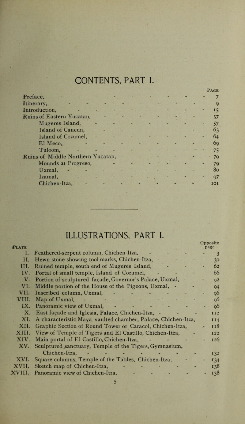 CONTENTS, PART I. Page Preface, ......... j Itinerary, g Introduction, - - - - - - - - i5 Ruins of Eastern Yucatan, ------ 57 Mugeres Island, ------- 57 Island of Cancun, ------ 63 Island of Cozumel, - - - - - - - 64 El Meco, ------- 69 Tuloom, - - - - - - - ^ ~ 7S Ruins of Middle Northern Yucatan, - - - - ' ' 79 Mounds at Progreso, - - - - - - 79 Uxmal, -------- 80 Izamal, - - - - . - - - 97 Chichen-Itza, ------- loi ILLUSTRATIONS, PART 1. Opposite Plate page I. Feathered-serpent column, Chichen-Itza, - - - - 3 II. Hewn stone showing tool marks, Chichen-Itza, - - - 30 III. Ruined temple, south end of Mugeres Island, - - - 62 IV. Portal of small temple. Island of Cozumel, - - - 66 V. Portion of sculptured facade. Governor’s Palace, Uxmal, - - 92 VI. Middle portion of the House of the Pigeons, Uxmal, - - 94 Vll. Inscribed column, Uxmal, - - - - - - 96 VIII. Map of Uxmal, - ------ g6 IX. Panoramic view of Uxmal, - - - - - - 96 X. East facade and Iglesia, Palace, Chichen-Itza, - - - 112 XI. A characteristic Maya vaulted chamber. Palace, Chichen-Itza, 114 XII. Graphic Section of Round Tower or Caracol, Chichen-Itza, - 118 XIII. View of Temple of Tigers and El Castillo, Chichen-Itza, - 122 XIV. Main portal of El Castillo, Chichen-Itza, - - - - 126 XV. Sculptured sanctuary. Temple of the Tigers, Gymnasium, Chichen-Itza, ------- 132 XVI. Square columns. Temple of the Tables, Chichen-Itza, - - 134 XVII. Sketch map of Chichen-Itza, ----- 138 XVIII. Panoramic view of Chichen-Itza, ----- 138