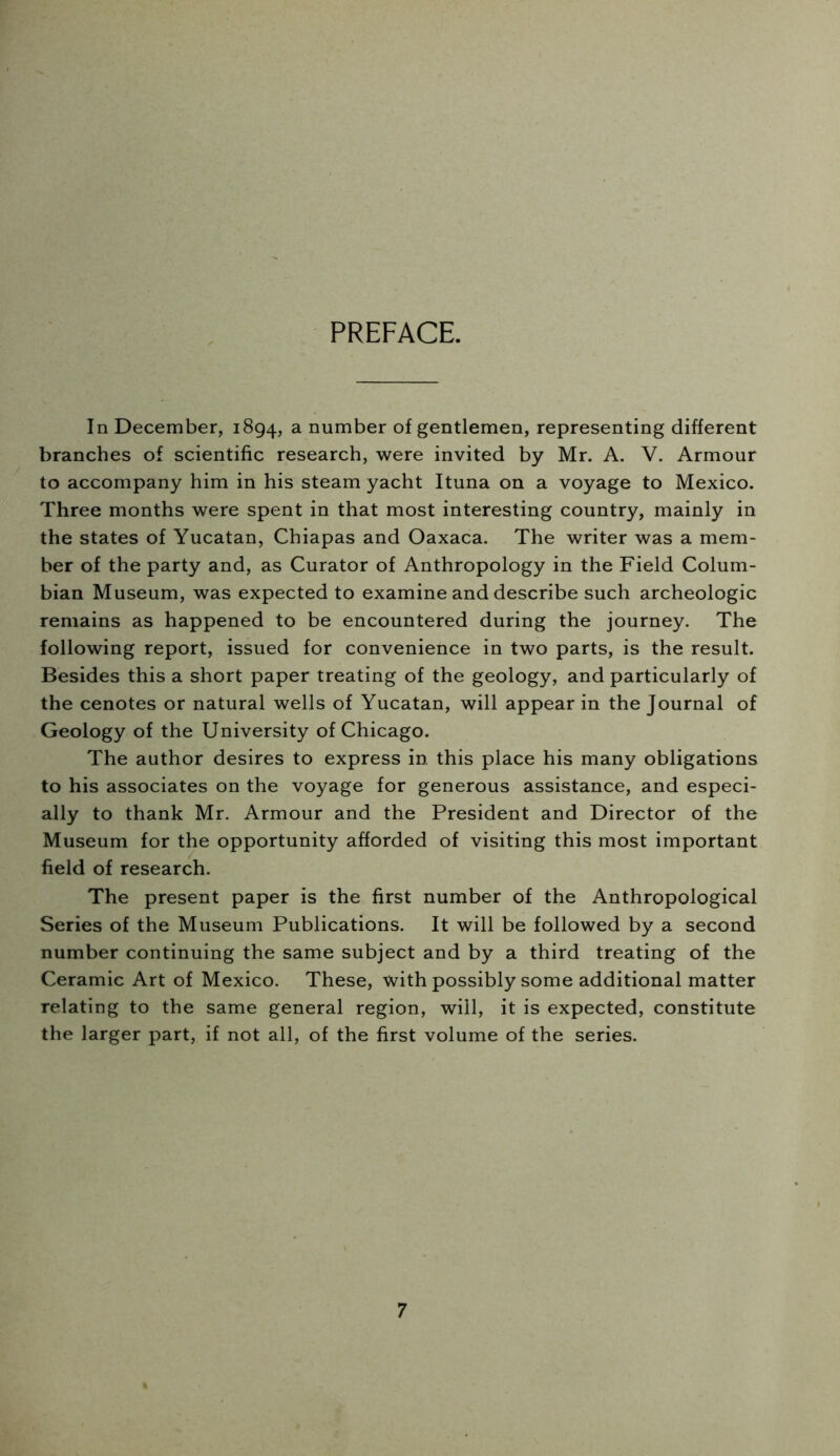 PREFACE. In December, 1894, a number of gentlemen, representing different branches of scientific research, were invited by Mr. A. V. Armour to accompany him in his steam yacht Ituna on a voyage to Mexico. Three months were spent in that most interesting country, mainly in the states of Yucatan, Chiapas and Oaxaca. The writer was a mem- ber of the party and, as Curator of Anthropology in the Field Colum- bian Museum, was expected to examine and describe such archeologic remains as happened to be encountered during the journey. The following report, issued for convenience in two parts, is the result. Besides this a short paper treating of the geology, and particularly of the cenotes or natural wells of Yucatan, will appear in the Journal of Geology of the University of Chicago. The author desires to express in this place his many obligations to his associates on the voyage for generous assistance, and especi- ally to thank Mr. Armour and the President and Director of the Museum for the opportunity afforded of visiting this most important field of research. The present paper is the first number of the Anthropological Series of the Museum Publications. It will be followed by a second number continuing the same subject and by a third treating of the Ceramic Art of Mexico. These, with possibly some additional matter relating to the same general region, will, it is expected, constitute the larger part, if not all, of the first volume of the series.