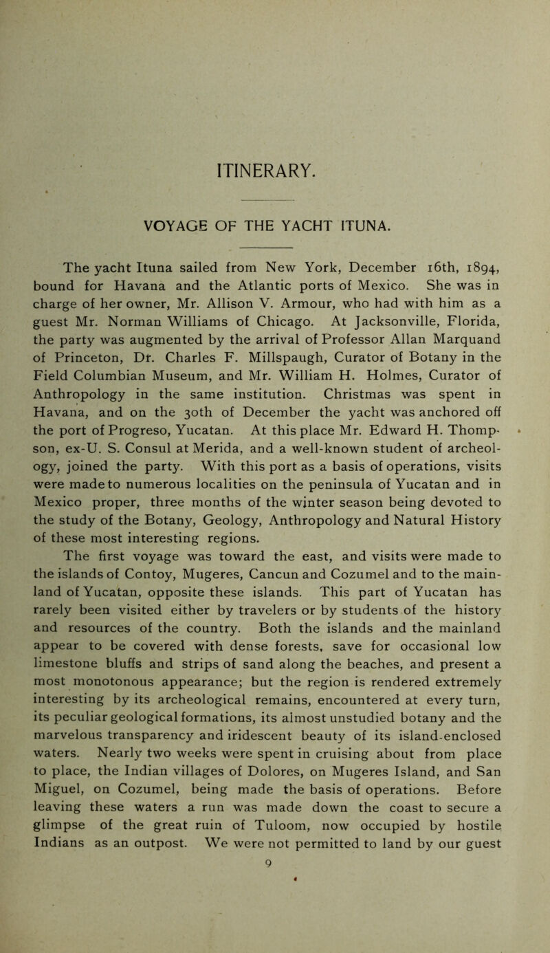 ITINERARY. VOYAGE OF THE YACHT ITUNA. The yacht Ituna sailed from New York, December i6th, 1894, bound for Havana and the Atlantic ports of Mexico. She was in charge of her owner, Mr. Allison V. Armour, who had with him as a guest Mr. Norman Williams of Chicago. At Jacksonville, Florida, the party was augmented by the arrival of Professor Allan Marquand of Princeton, Dr. Charles F. Millspaugh, Curator of Botany in the Field Columbian Museum, and Mr. William H. Holmes, Curator of Anthropology in the same institution. Christmas was spent in Havana, and on the 30th of December the yacht was anchored off the port of Progreso, Yucatan. At this place Mr. Edward H. Thomp' son, ex-U. S. Consul at Merida, and a well-known student of archeol- ogy, joined the party. With this port as a basis of operations, visits were made to numerous localities on the peninsula of Yucatan and in Mexico proper, three months of the winter season being devoted to the study of the Botany, Geology, Anthropology and Natural History of these most interesting regions. The first voyage was toward the east, and visits were made to the islands of Contoy, Mugeres, Cancun and Cozumel and to the main- land of Yucatan, opposite these islands. This part of Yucatan has rarely been visited either by travelers or by students of the history and resources of the country. Both the islands and the mainland appear to be covered with dense forests, save for occasional low limestone bluffs and strips of sand along the beaches, and present a most monotonous appearance; but the region is rendered extremely interesting by its archeological remains, encountered at every turn, its peculiar geological formations, its almost unstudied botany and the marvelous transparency and iridescent beauty of its island-enclosed waters. Nearly two weeks were spent in cruising about from place to place, the Indian villages of Dolores, on Mugeres Island, and San Miguel, on Cozumel, being made the basis of operations. Before leaving these waters a run was made down the coast to secure a glimpse of the great ruin of Tuloom, now occupied by hostile Indians as an outpost. We were not permitted to land by our guest