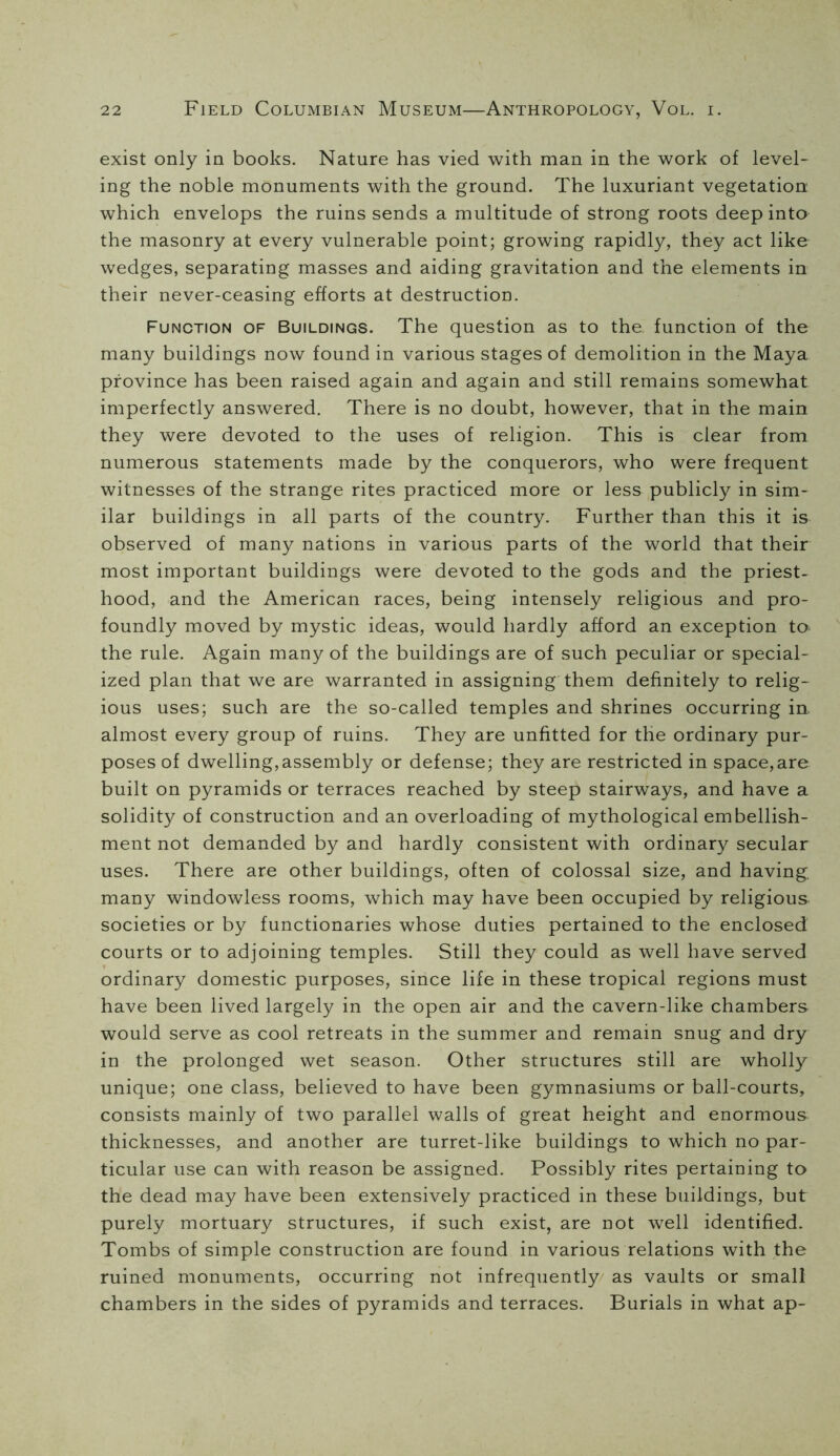 exist only in books. Nature has vied with man in the work of level- ing the noble monuments with the ground. The luxuriant vegetation which envelops the ruins sends a multitude of strong roots deep into the masonry at every vulnerable point; growing rapidly, they act like wedges, separating masses and aiding gravitation and the elements in their never-ceasing efforts at destruction. Function of Buildings. The question as to the function of the many buildings now found in various stages of demolition in the Maya province has been raised again and again and still remains somewhat imperfectly answered. There is no doubt, however, that in the main they were devoted to the uses of religion. This is clear from numerous statements made by the conquerors, who were frequent witnesses of the strange rites practiced more or less publicly in sim- ilar buildings in all parts of the country. Further than this it is observed of many nations in various parts of the world that their most important buildings were devoted to the gods and the priest- hood, and the American races, being intensely religious and pro- foundly moved by mystic ideas, would hardly afford an exception to the rule. Again many of the buildings are of such peculiar or special- ized plan that we are warranted in assigning them definitely to relig- ious uses; such are the so-called temples and shrines occurring in. almost every group of ruins. They are unfitted for the ordinary pur- poses of dwelling,assembly or defense; they are restricted in space,are built on pyramids or terraces reached by steep stairways, and have a solidity of construction and an overloading of mythological embellish- ment not demanded by and hardly consistent with ordinary secular uses. There are other buildings, often of colossal size, and having, many windowless rooms, which may have been occupied by religious societies or by functionaries whose duties pertained to the enclosed courts or to adjoining temples. Still they could as well have served ordinary domestic purposes, since life in these tropical regions must have been lived largely in the open air and the cavern-like chambers would serve as cool retreats in the summer and remain snug and dry in the prolonged wet season. Other structures still are wholly unique; one class, believed to have been gymnasiums or ball-courts, consists mainly of two parallel walls of great height and enormous thicknesses, and another are turret-like buildings to which no par- ticular use can with reason be assigned. Possibly rites pertaining to the dead may have been extensively practiced in these buildings, but purely mortuary structures, if such exist, are not well identified. Tombs of simple construction are found in various relations with the ruined monuments, occurring not infrequently as vaults or small chambers in the sides of pyramids and terraces. Burials in what ap-