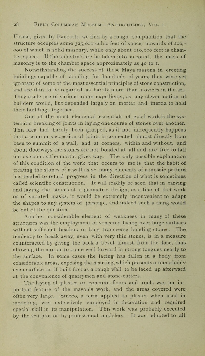 Uxmal, given by Bancroft, we find by a rough computation that the structure occupies some 325,000 cubic feet of space, upwards of 200,- 000 of which is solid masonry, while only about 110,000 feet is cham- ber space. If the sub-structure be taken into account, the mass of masonry is to the chamber space approximately as 40 to i. Notwithstanding the success of these Maya masons in erecting buildings capable of standing for hundreds of years, they were yet ignorant of some of the most essential principles of stone construction, and are thus to be regarded as hardly more than novices in the art. They made use of various minor expedients, as any clever nation of builders would, but depended largely on mortar and inertia to hold their buildings together. One of the most elemental essentials of good work is the sys- tematic breaking of joints in laying one course of stones over another. This idea had hardly been grasped, as it not infrequently happens that a seam or succession of joints is connected almost directly from base to summit of a wall, and at corners, within and without, and about doorways the stones are not bonded at all and are free to fall out as soon as the mortar gives way. The only possible explanation of this condition of the work that occurs to me is that the habit of treating the stones of a wall as so many elements of a mosaic pattern has tended to retard progress in the direction of what is sometimes called scientific construction. It will readily be seen that in carving and laying the stones of a geometric design, as a line of fret-work or of snouted masks, it would be extremely inconvenient to adapt the shapes to any system of jointage, and indeed such a thing would be out of the question. Another considerable element of weakness in many of these structures was the employment of veneered facing over large surfaces without sufficient headers or long transverse bonding stones. The tendency to break away, even with very thin stones, is in a measure counteracted by giving the back a bevel almost from the face, thus allowing the mortar to come well forward in strong tongues nearly to the surface. In some cases the facing has fallen in a body from considerable areas, exposing the hearting, which presents a remarkably even surface as if built first as a rough w'all to be faced up afterward at the convenience of quarrymen and stone-cutters. The la5dng of plaster or concrete floors and roofs was an im- portant feature of the mason’s work, and the areas covered were often very large. Stucco, a term applied to plaster when used in modeling, was extensively employed in decoration and required special skill in its manipulation. This work was probably executed by the sculptor or by professional modelers. It was adapted to all