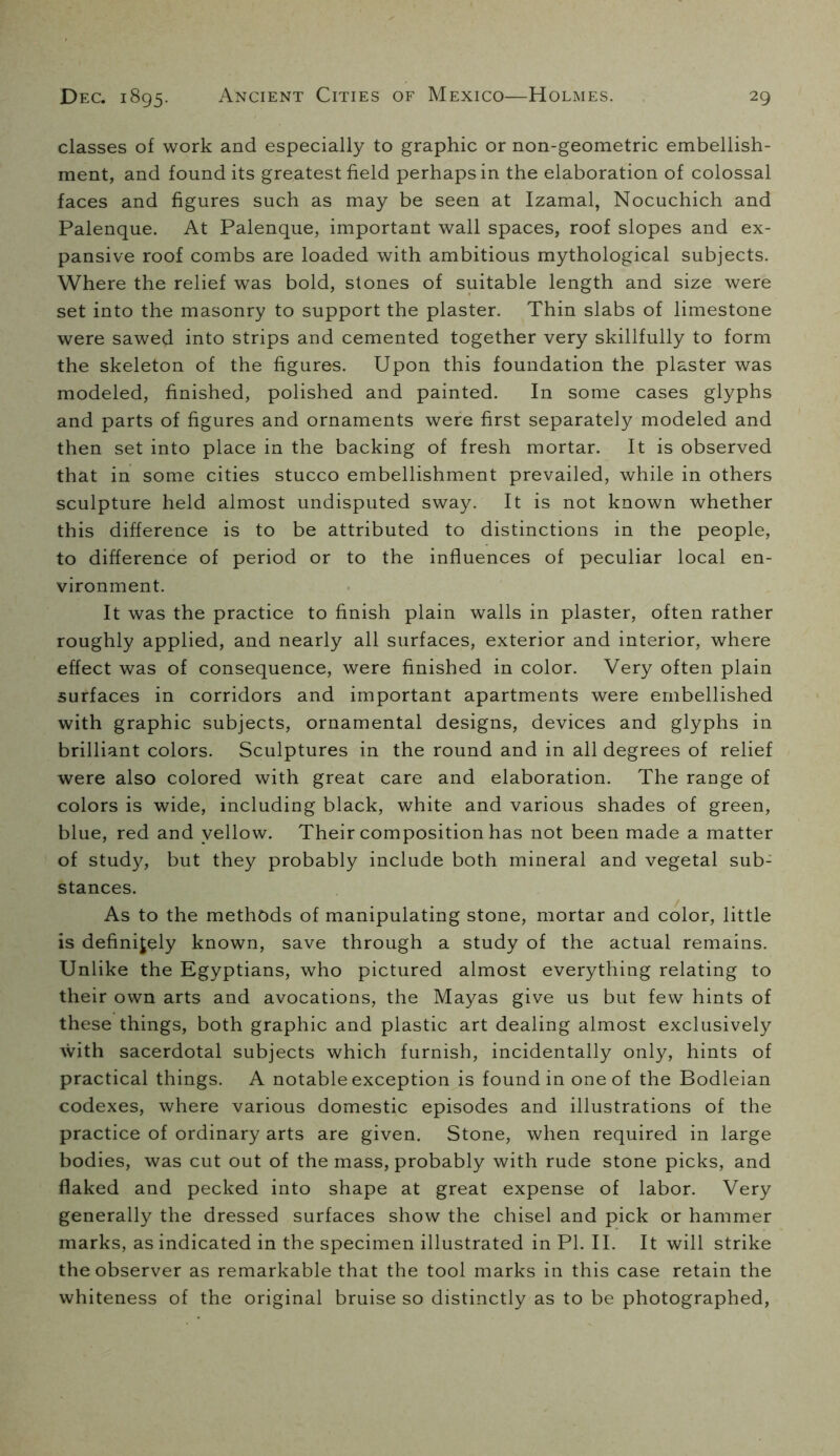 classes of work and especially to graphic or non-geometric embellish- ment, and found its greatest field perhaps in the elaboration of colossal faces and figures such as may be seen at Izamal, Nocuchich and Palenque. At Palenque, important wall spaces, roof slopes and ex- pansive roof combs are loaded with ambitious mythological subjects. Where the relief was bold, stones of suitable length and size were set into the masonry to support the plaster. Thin slabs of limestone were sawed into strips and cemented together very skillfully to form the skeleton of the figures. Upon this foundation the plaster was modeled, finished, polished and painted. In some cases glyphs and parts of figures and ornaments were first separately modeled and then set into place in the backing of fresh mortar. It is observed that in some cities stucco embellishment prevailed, while in others sculpture held almost undisputed sway. It is not known whether this difference is to be attributed to distinctions in the people, to difference of period or to the influences of peculiar local en- vironment. It was the practice to finish plain walls in plaster, often rather roughly applied, and nearly all surfaces, exterior and interior, where effect was of consequence, were finished in color. Very often plain surfaces in corridors and important apartments were embellished with graphic subjects, ornamental designs, devices and glyphs in brilliant colors. Sculptures in the round and in all degrees of relief were also colored with great care and elaboration. The range of colors is wide, including black, white and various shades of green, blue, red and yellow. Their composition has not been made a matter of study, but they probably include both mineral and vegetal sub- stances. As to the methods of manipulating stone, mortar and color, little is definitely known, save through a study of the actual remains. Unlike the Egyptians, who pictured almost everything relating to their own arts and avocations, the Mayas give us but few hints of these things, both graphic and plastic art dealing almost exclusively with sacerdotal subjects which furnish, incidentally only, hints of practical things. A notable exception is found in one of the Bodleian codexes, where various domestic episodes and illustrations of the practice of ordinary arts are given. Stone, when required in large bodies, was cut out of the mass, probably with rude stone picks, and flaked and pecked into shape at great expense of labor. Very generally the dressed surfaces show the chisel and pick or hammer marks, as indicated in the specimen illustrated in PI. II. It will strike the observer as remarkable that the tool marks in this case retain the whiteness of the original bruise so distinctly as to be photographed,