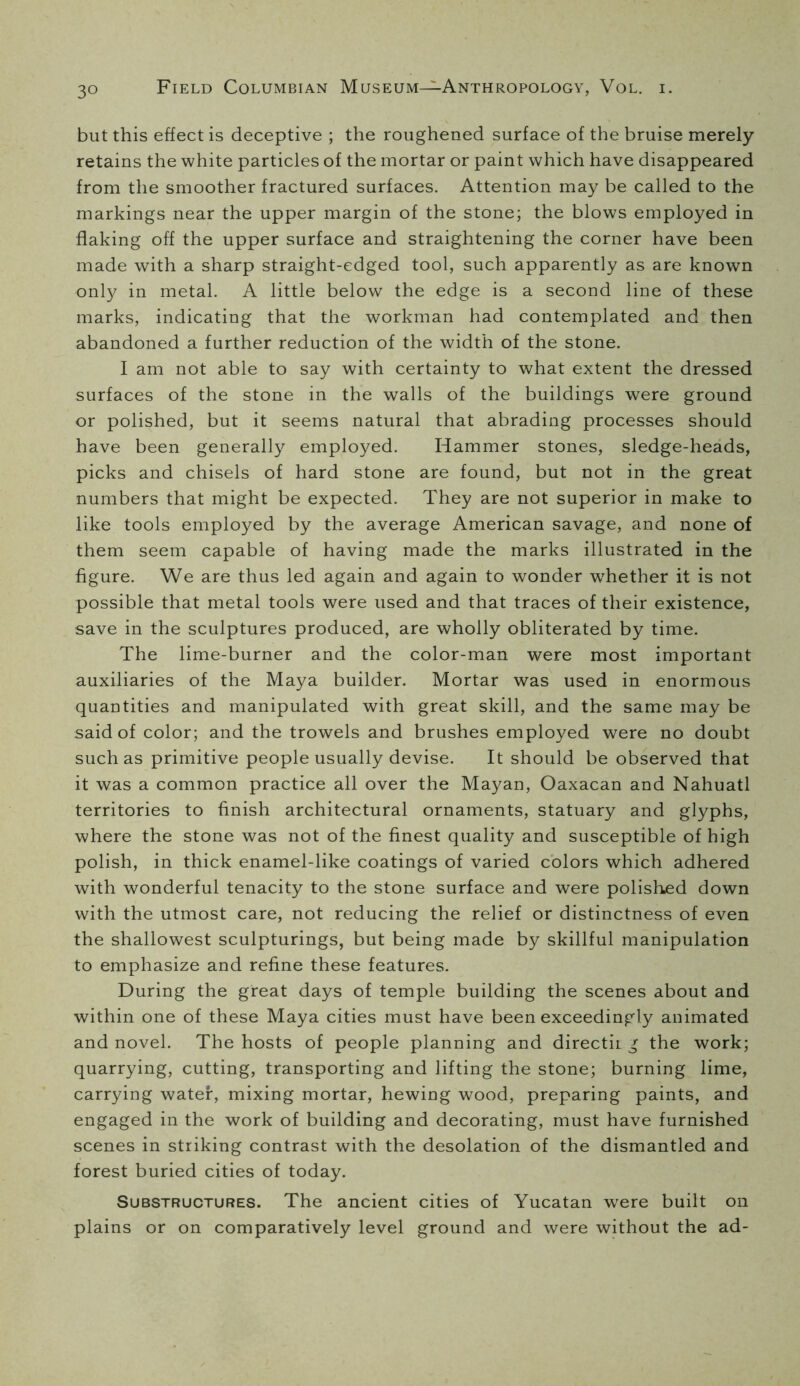 but this effect is deceptive ; the roughened surface of the bruise merely retains the white particles of the mortar or paint which have disappeared from the smoother fractured surfaces. Attention may be called to the markings near the upper margin of the stone; the blows employed in flaking off the upper surface and straightening the corner have been made with a sharp straight-edged tool, such apparently as are known only in metal. A little below the edge is a second line of these marks, indicating that the workman had contemplated and then abandoned a further reduction of the width of the stone. I am not able to say with certainty to what extent the dressed surfaces of the stone in the walls of the buildings were ground or polished, but it seems natural that abrading processes should have been generally employed. Hammer stones, sledge-heads, picks and chisels of hard stone are found, but not in the great numbers that might be expected. They are not superior in make to like tools employed by the average American savage, and none of them seem capable of having made the marks illustrated in the figure. We are thus led again and again to wonder w^hether it is not possible that metal tools were used and that traces of their existence, save in the sculptures produced, are wholly obliterated by time. The lime-burner and the color-man were most important auxiliaries of the Maya builder. Mortar was used in enormous quantities and manipulated with great skill, and the same may be said of color; and the trowels and brushes employed were no doubt such as primitive people usually devise. It should be observed that it was a common practice all over the Mayan, Oaxacan and Nahuatl territories to finish architectural ornaments, statuary and glyphs, where the stone was not of the finest quality and susceptible of high polish, in thick enamel-like coatings of varied colors which adhered with wonderful tenacity to the stone surface and were polished down with the utmost care, not reducing the relief or distinctness of even the shallowest sculpturings, but being made by skillful manipulation to emphasize and refine these features. During the great days of temple building the scenes about and within one of these Maya cities must have been exceedingly animated and novel. The hosts of people planning and directir g the work; quarrying, cutting, transporting and lifting the stone; burning lime, carrying water, mixing mortar, hewing wood, preparing paints, and engaged in the work of building and decorating, must have furnished scenes in striking contrast with the desolation of the dismantled and forest buried cities of today. Substructures. The ancient cities of Yucatan were built on plains or on comparatively level ground and were without the ad-