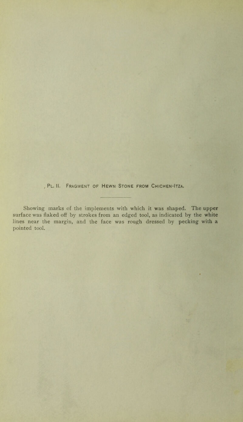 , Pl. II. Fragment of Hewn Stone from Chichen-Itza. Showing marks of the implements with which it was shaped. The upper surface was flaked off by strokes from an edged tool, as indicated by the white lines near the margin, and the face was rough dressed by pecking with a pointed tool.