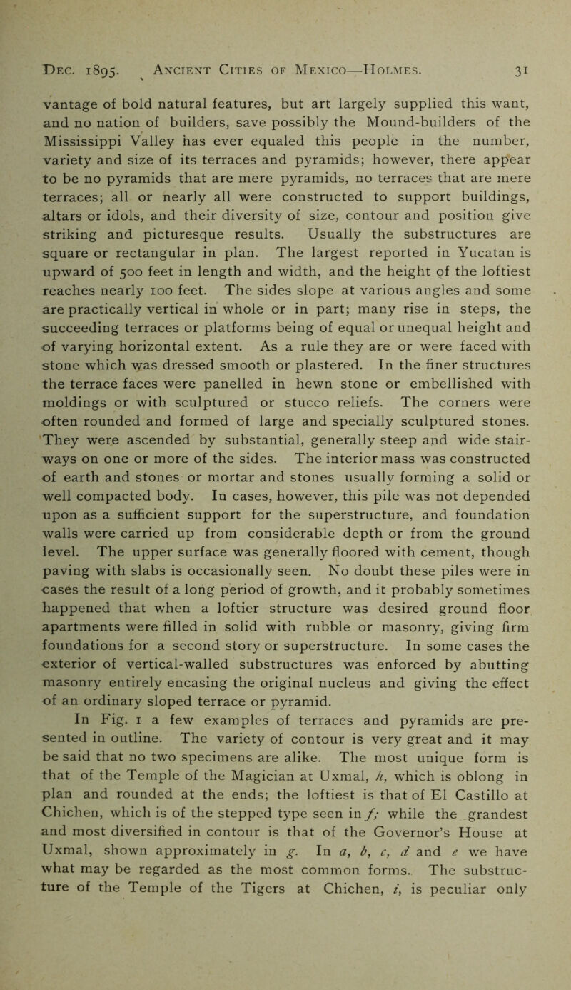 vantage of bold natural features, but art largely supplied this want, and no nation of builders, save possibly the Mound-builders of the Mississippi Valley has ever equaled this people in the number, variety and size of its terraces and pyramids; however, there appear to be no pyramids that are mere pyramids, no terraces that are mere terraces; all or nearly all were constructed to support buildings, altars or idols, and their diversity of size, contour and position give striking and picturesque results. Usually the substructures are square or rectangular in plan. The largest reported in Yucatan is upward of 500 feet in length and width, and the height of the loftiest reaches nearly 100 feet. The sides slope at various angles and some are practically vertical in whole or in part; many rise in steps, the succeeding terraces or platforms being of equal or unequal height and of varying horizontal extent. As a rule they are or were faced with stone which was dressed smooth or plastered. In the finer structures the terrace faces were panelled in hewn stone or embellished with moldings or with sculptured or stucco reliefs. The corners were often rounded and formed of large and specially sculptured stones. They were ascended by substantial, generally steep and wide stair- ways on one or more of the sides. The interior mass was constructed of earth and stones or mortar and stones usually forming a solid or well compacted body. In cases, however, this pile was not depended upon as a sufficient support for the superstructure, and foundation walls were carried up from considerable depth or from the ground level. The upper surface was generally floored with cement, though paving with slabs is occasionally seen. No doubt these piles were in cases the result of a long period of growth, and it probably sometimes happened that when a loftier structure was desired ground floor apartments were filled in solid with rubble or masonry, giving firm foundations for a second story or superstructure. In some cases the exterior of vertical-walled substructures was enforced by abutting masonry entirely encasing the original nucleus and giving the effect of an ordinary sloped terrace or pyramid. In Fig. I a few examples of terraces and pyramids are pre- sented in outline. The variety of contour is very great and it may be said that no two specimens are alike. The most unique form is that of the Temple of the Magician at Uxmal, h, which is oblong in plan and rounded at the ends; the loftiest is that of El Castillo at Chichen, which is of the stepped type seen in f; while the grandest and most diversified in contour is that of the Governor’s House at Uxmal, shown approximately in g. In a, b, c, d and e we have what may be regarded as the most common forms. The substruc- ture of the Temple of the Tigers at Chichen, /, is peculiar only