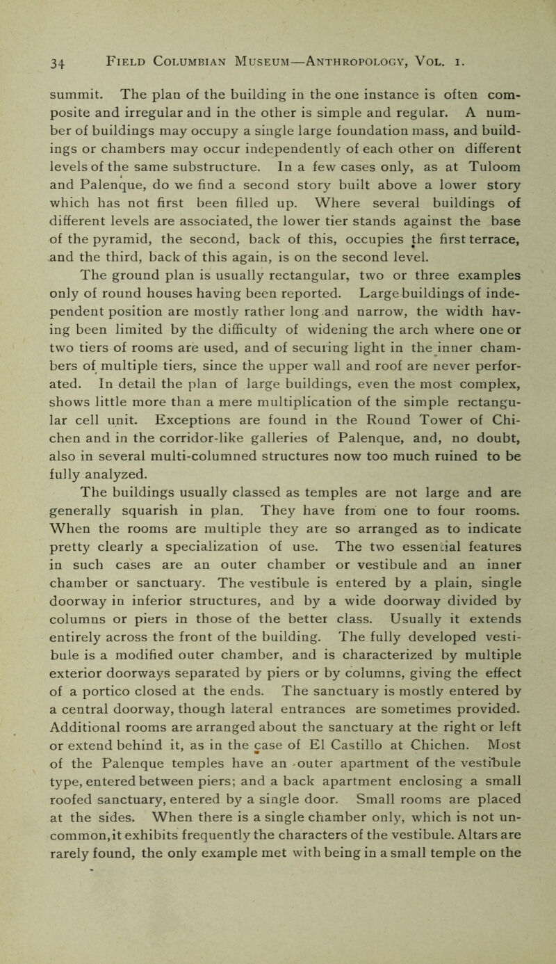 summit. The plan of the building in the one instance is often com- posite and irregular and in the other is simple and regular. A num- ber of buildings may occupy a single large foundation mass, and build- ings or chambers may occur independently of each other on different levels of the same substructure. In a few cases only, as at Tuloom and Palenque, do we find a second story built above a lower story which has not first been filled up. Where several buildings of different levels are associated, the lower tier stands against the base of the pyramid, the second, back of this, occupies the first terrace, and the third, back of this again, is on the second level. The ground plan is usually rectangular, two or three examples only of round houses having been reported. Large buildings of inde- pendent position are mostly rather long ,and narrow, the width hav- ing been limited by the difficulty of widening the arch where one or two tiers of rooms are used, and of securing light in the^inner cham- bers of multiple tiers, since the upper wall and roof are never perfor- ated. In detail the plan of large buildings, even the most complex, shows little more than a mere multiplication of the simple rectangu- lar cell unit. Exceptions are found in the Round Tower of Chi- chen and in the corridor-like galleries of Palenque, and, no doubt, also in several multi-columned structures now too much ruined to be fully analyzed. The buildings usually classed as temples are not large and are generally squarish in plan. They have from one to four rooms. When the rooms are multiple they are so arranged as to indicate pretty clearly a specialization of use. The two essential features in such cases are an outer chamber or vestibule and an inner chamber or sanctuary. The vestibule is entered by a plain, single doorway in inferior structures, and by a wide doorway divided by columns or piers in those of the better class. Usually it extends entirely across the front of the building- The fully developed vesti- bule is a modified outer chamber, and is characterized by multiple exterior doorways separated by piers or by columns, giving the effect of a portico closed at the ends. The sanctuary is mostly entered by a central doorway, though lateral entrances are sometimes provided. Additional rooms are arranged about the sanctuary at the right or left or extend behind it, as in the case of El Castillo at Chichen. Most of the Palenque temples have an -outer apartment of the vestibule type, entered between piers; and a back apartment enclosing a small roofed sanctuary, entered by a single door. Small rooms are placed at the sides. When there is a single chamber only, which is not un- common, it exhibits frequently the characters of the vestibule. Altars are rarely found, the only example met with being in a small temple on the