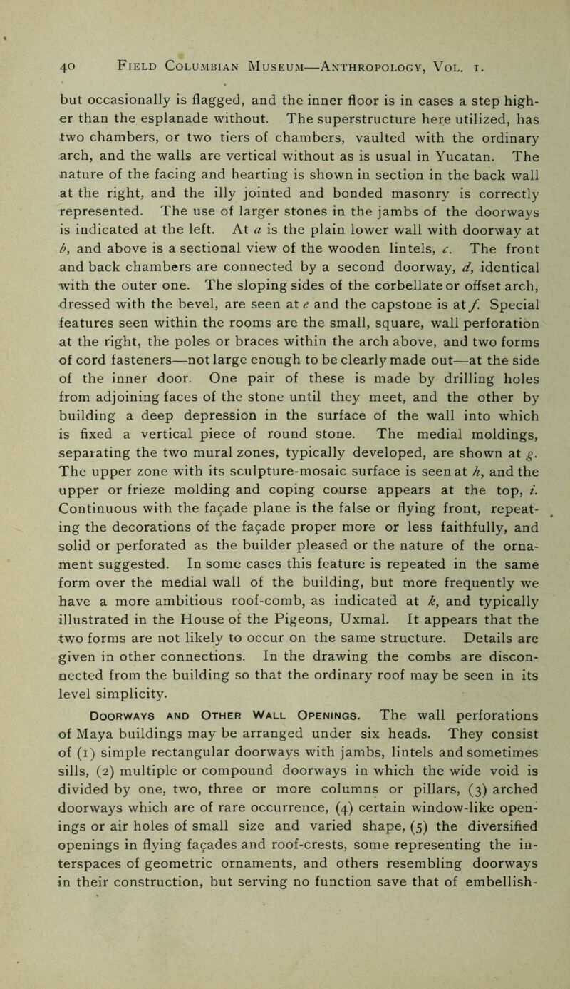 but occasionally is flagged, and the inner floor is in cases a step high- er than the esplanade without. The superstructure here utilized, has two chambers, or two tiers of chambers, vaulted with the ordinary arch, and the walls are vertical without as is usual in Yucatan. The nature of the facing and hearting is shown in section in the back wall at the right, and the illy jointed and bonded masonry is correctly represented. The use of larger stones in the jambs of the doorways is indicated at the left. At a is the plain lower wall with doorway at b, and above is a sectional view of the wooden lintels, c. The front and back chambers are connected by a second doorway, d, identical with the outer one. The sloping sides of the corbellateor offset arch, dressed with the bevel, are seen at e and the capstone is at f. Special features seen within the rooms are the small, square, wall perforation at the right, the poles or braces within the arch above, and two forms of cord fasteners—not large enough to be clearly made out—at the side of the inner door. One pair of these is made by drilling holes from adjoining faces of the stone until they meet, and the other by building a deep depression in the surface of the wall into which is fixed a vertical piece of round stone. The medial moldings, separating the two mural zones, typically developed, are shown at g. The upper zone with its sculpture-mosaic surface is seen at and the upper or frieze molding and coping course appears at the top, i. Continuous with the facade plane is the false or flying front, repeat- ing the decorations of the fa9ade proper more or less faithfully, and solid or perforated as the builder pleased or the nature of the orna- ment suggested. In some cases this feature is repeated in the same form over the medial wall of the building, but more frequently we have a more ambitious roof-comb, as indicated at k, and typically illustrated in the House of the Pigeons, Uxmal. It appears that the two forms are not likely to occur on the same structure. Details are given in other connections. In the drawing the combs are discon- nected from the building so that the ordinary roof may be seen in its level simplicity. Doorways and Other Wall Openings. The wall perforations of Maya buildings may be arranged under six heads. They consist of (i) simple rectangular doorways with jambs, lintels and sometimes sills, (2) multiple or compound doorways in which the wide void is divided by one, two, three or more columns or pillars, (3) arched doorways which are of rare occurrence, (4) certain window-like open- ings or air holes of small size and varied shape, (5) the diversified openings in flying facades and roof-crests, some representing the in- terspaces of geometric ornaments, and others resembling doorways in their construction, but serving no function save that of embellish-