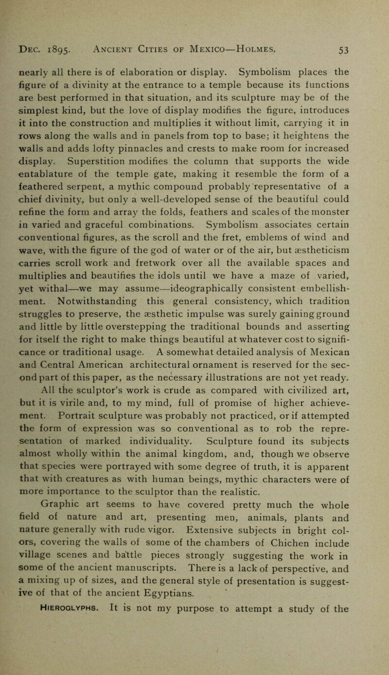 nearly all there is of elaboration or display. Symbolism places the figure of a divinity at the entrance to a temple because its functions are best performed in that situation, and its sculpture may be of the simplest kind, but the love of display modifies the figure, introduces it into the construction and multiplies it without limit, carrying it in rows along the walls and in panels from top to base; it heightens the walls and adds lofty pinnacles and crests to make room for increased display. Superstition modifies the column that supports the wide entablature of the temple gate, making it resemble the form of a feathered serpent, a mythic compound probably'representative of a chief divinity, but only a well-developed sense of the beautiful could refine the form and array the folds, feathers and scales of the monster in varied and graceful combinations. Symbolism associates certain conventional figures, as the scroll and the fret, emblems of wind and wave, with the figure of the god of water or of the air, but aestheticism carries scroll work and fretwork over all the available spaces and multiplies and beautifies the idols until we have a maze of varied, yet withal—we may assume—ideographically consistent embellish- ment. Notwithstanding this general consistency, which tradition struggles to preserve, the aesthetic impulse was surely gaining ground and little by little overstepping the traditional bounds and asserting for itself the right to make things beautiful at whatever cost to signifi- cance or traditional usage. A somewhat detailed analysis of Mexican and Central American architectural ornament is reserved for the sec- ond part of this paper, as the necessary illustrations are not yet ready. All the sculptor’s work is crude as compared with civilized art, but it is virile and, to my mind, full of promise of higher achieve- ment. Portrait sculpture was probably not practiced, or if attempted the form of expression was so conventional as to rob the repre- sentation of marked individuality. Sculpture found its subjects almost wholly within the animal kingdom, and, though we observe that species were portrayed with some degree of truth, it is apparent that with creatures as with human beings, mythic characters were of more importance to the sculptor than the realistic. Graphic art seems to have covered pretty much the whole field of nature and art, presenting men, animals, plants and nature generally with rude vigor. Extensive subjects in bright col- ors, covering the walls of some of the chambers of Chichen include village scenes and ba'ttle pieces strongly suggesting the work in some of the ancient manuscripts. There is a lack of perspective, and a mixing up of sizes, and the general style of presentation is suggest- ive of that of the ancient Egyptians. Hieroglyphs. It is not my purpose to attempt a study of the