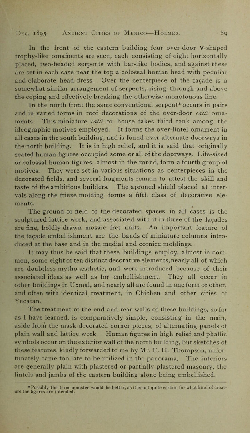 In the front of the eastern building four over-door V-shaped trophy-like ornaments are seen, each consisting of eight horizontally placed, two-headed serpents with bar-like bodies, and against these are set in each case near the top a colossal human head with peculiar and elaborate head-dress. Over the centerpiece of the facade is a somewhat similar arrangement of serpents, rising through and above the coping and effectively breaking the otherwise monotonous line. In the north front the same conventional serpent* occurs in pairs and in Varied forms in roof decorations of the over-door calli orna- ments. This miniature calli or house takes third rank among the ideographic motives employed. It forms the over-lintel ornament in all cases in the south building, and is found over alternate doorways in the north building. It is in high relief, and it is said that originally seated human figures occupied some or all of the doorways. Life-sized or colossal human figures, almost in the round, form a fourth group of motives. They were set in various situations as centerpieces in the decorated fields, and several fragments remain to attest the skill and taste of the ambitious builders. The aproned shield placed at inter- vals along the frieze molding forms a fifth class of decorative ele- ments. The ground or field of the decorated spaces in all cases is the sculptured lattice work, and associated with it in three of the facades are fine, boldly drawn mosaic fret units. An important feature of the facade embellishment are the bands of miniature columns intro- duced at the base and in the medial and cornice moldings. It may thus be said that these buildings employ, almost in com- mon, some eight or ten distinct decorative elements, nearly all of which are doubtless mytho-sesthetic, and were introduced because of their associated ideas as well as for embellishment. They all occur in other buildings in Uxmal, and nearly all are found in one form or other, and often with identical treatment, in Chichen and other cities of Yucatan. The treatment of the end and rear walls of these buildings, so far as I have learned, is comparatively simple, consisting in the main, aside from the mask-decorated corner pieces, of alternating panels of plain wall and lattice work. Human figures in high relief and phallic symbols occur on the exterior wall of the north building, but sketches of these features, kindly forwarded to me by Mr. E. H. Thompson, unfor- tunately came too late to be utilized in the panorama. The interiors are generally plain with plastered or partially plastered masonry, the lintels and jambs of the eastern building alone being embellished. ♦Possibly the term monster would be better, as it is not quite certain for what kind of creat- ure the figures are intended.