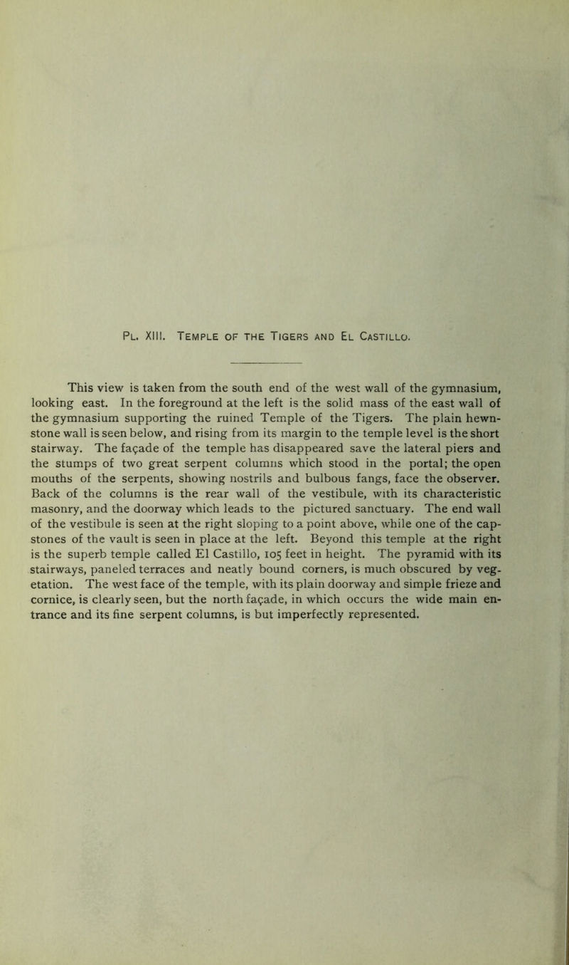 Pl. XII!. Temple of the Tigers and El Castillo, This view is taken from the south end of the west wall of the gymnasium, looking east. In the foreground at the left is the solid mass of the east wall of the gymnasium supporting the ruined Temple of the Tigers. The plain hewn- stone wall is seen below, and rising from its margin to the temple level is the short stairway. The facade of the temple has disappeared save the lateral piers and the stumps of two great serpent columns which stood in the portal; the open mouths of the serpents, showing nostrils and bulbous fangs, face the observer. Back of the columns is the rear wall of the vestibule, with its characteristic masonry, and the doorway which leads to the pictured sanctuary. The end wall of the vestibule is seen at the right sloping to a point above, while one of the cap- stones of the vault is seen in place at the left. Beyond this temple at the right is the superb temple called El Castillo, 105 feet in height. The pyramid with its stairways, paneled terraces and neatly bound corners, is much obscured by veg- etation. The west face of the temple, with its plain doorway and simple frieze and cornice, is clearly seen, but the north facade, in which occurs the wide main en- trance and its fine serpent columns, is but imperfectly represented.