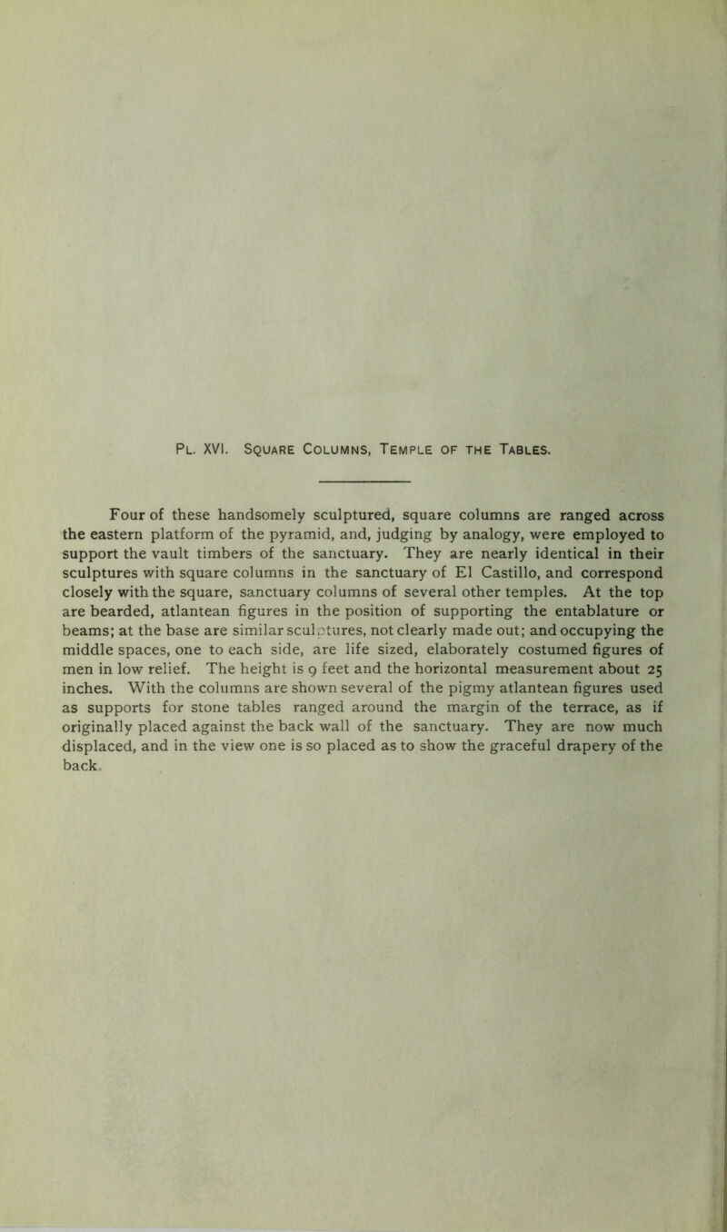 Four of these handsomely sculptured, square columns are ranged across the eastern platform of the pyramid, and, judging by analogy, were employed to support the vault timbers of the sanctuary. They are nearly identical in their sculptures with square columns in the sanctuary of El Castillo, and correspond closely with the square, sanctuary columns of several other temples. At the top are bearded, atlantean figures in the position of supporting the entablature or beams; at the base are similar sculptures, not clearly made out; and occupying the middle spaces, one to each side, are life sized, elaborately costumed figures of men in low relief. The height is 9 feet and the horizontal measurement about 25 inches. With the columns are shown several of the pigmy atlantean figures used as supports for stone tables ranged around the margin of the terrace, as if originally placed against the back wall of the sanctuary. They are now much displaced, and in the view one is so placed as to show the graceful drapery of the back.