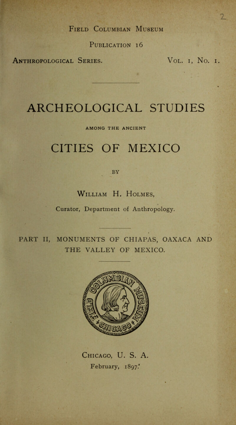 Field Columbian Museum Publication i6 Anthropological Series. VoL. I, No. ARCHEOLOGICAL STUDIES i AMONG THE ANCIENT CITIES OF MEXICO BY William H. Holmes, Curator, Department of Anthropology. PART II, MONUMENTS OF CHIAPAS, OAXACA AND THE VALLEY OF MEXICO. Chicago, U. S. A. February, 1897.*